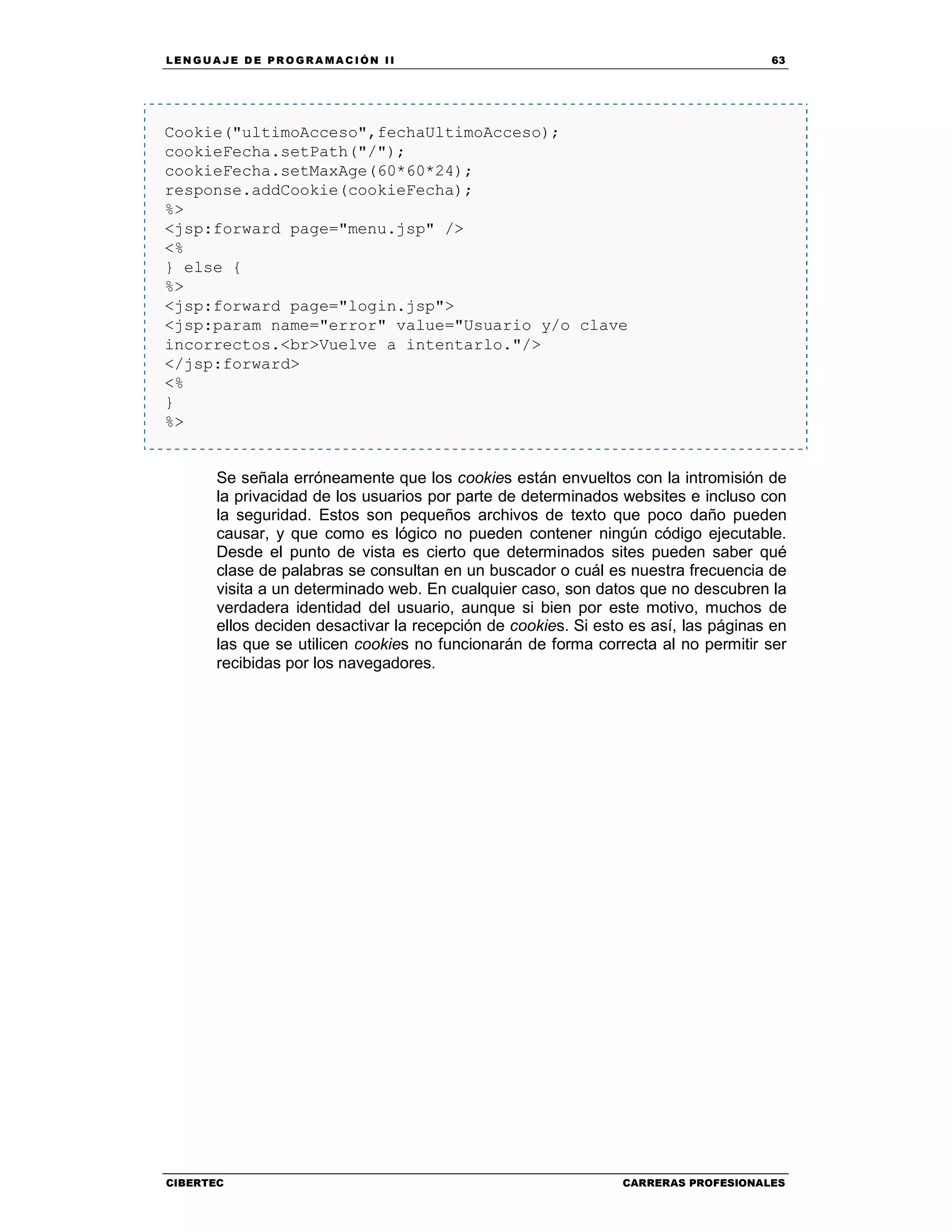 LEN GU A JE D E PR O GR A MA C IÓN II 63
CIBERTEC CARRERAS PROFESIONALES
Cookie("ultimoAcceso",fechaUltimoAcceso);
cookieFecha.setPath("/");
cookieFecha.setMaxAge(60*60*24);
response.addCookie(cookieFecha);
%>
<jsp:forward page="menu.jsp" />
<%
} else {
%>
<jsp:forward page="login.jsp">
<jsp:param name="error" value="Usuario y/o clave
incorrectos.<br>Vuelve a intentarlo."/>
</jsp:forward>
<%
}
%>
Se señala erróneamente que los cookies están envueltos con la intromisión de
la privacidad de los usuarios por parte de determinados websites e incluso con
la seguridad. Estos son pequeños archivos de texto que poco daño pueden
causar, y que como es lógico no pueden contener ningún código ejecutable.
Desde el punto de vista es cierto que determinados sites pueden saber qué
clase de palabras se consultan en un buscador o cuál es nuestra frecuencia de
visita a un determinado web. En cualquier caso, son datos que no descubren la
verdadera identidad del usuario, aunque si bien por este motivo, muchos de
ellos deciden desactivar la recepción de cookies. Si esto es así, las páginas en
las que se utilicen cookies no funcionarán de forma correcta al no permitir ser
recibidas por los navegadores.
 