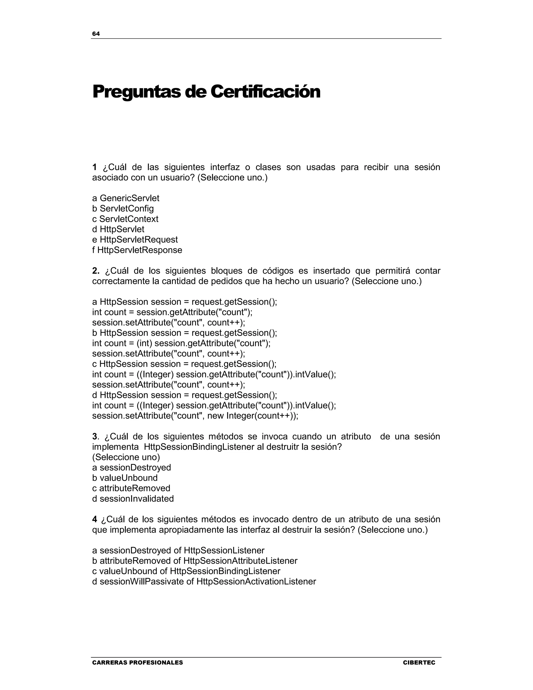 64
CARRERAS PROFESIONALES CIBERTEC
Preguntas de Certificación
1 ¿Cuál de las siguientes interfaz o clases son usadas para recibir una sesión
asociado con un usuario? (Seleccione uno.)
a GenericServlet
b ServletConfig
c ServletContext
d HttpServlet
e HttpServletRequest
f HttpServletResponse
2. ¿Cuál de los siguientes bloques de códigos es insertado que permitirá contar
correctamente la cantidad de pedidos que ha hecho un usuario? (Seleccione uno.)
a HttpSession session = request.getSession();
int count = session.getAttribute("count");
session.setAttribute("count", count++);
b HttpSession session = request.getSession();
int count = (int) session.getAttribute("count");
session.setAttribute("count", count++);
c HttpSession session = request.getSession();
int count = ((Integer) session.getAttribute("count")).intValue();
session.setAttribute("count", count++);
d HttpSession session = request.getSession();
int count = ((Integer) session.getAttribute("count")).intValue();
session.setAttribute("count", new Integer(count++));
3. ¿Cuál de los siguientes métodos se invoca cuando un atributo de una sesión
implementa HttpSessionBindingListener al destruitr la sesión?
(Seleccione uno)
a sessionDestroyed
b valueUnbound
c attributeRemoved
d sessionInvalidated
4 ¿Cuál de los siguientes métodos es invocado dentro de un atributo de una sesión
que implementa apropiadamente las interfaz al destruir la sesión? (Seleccione uno.)
a sessionDestroyed of HttpSessionListener
b attributeRemoved of HttpSessionAttributeListener
c valueUnbound of HttpSessionBindingListener
d sessionWillPassivate of HttpSessionActivationListener
 