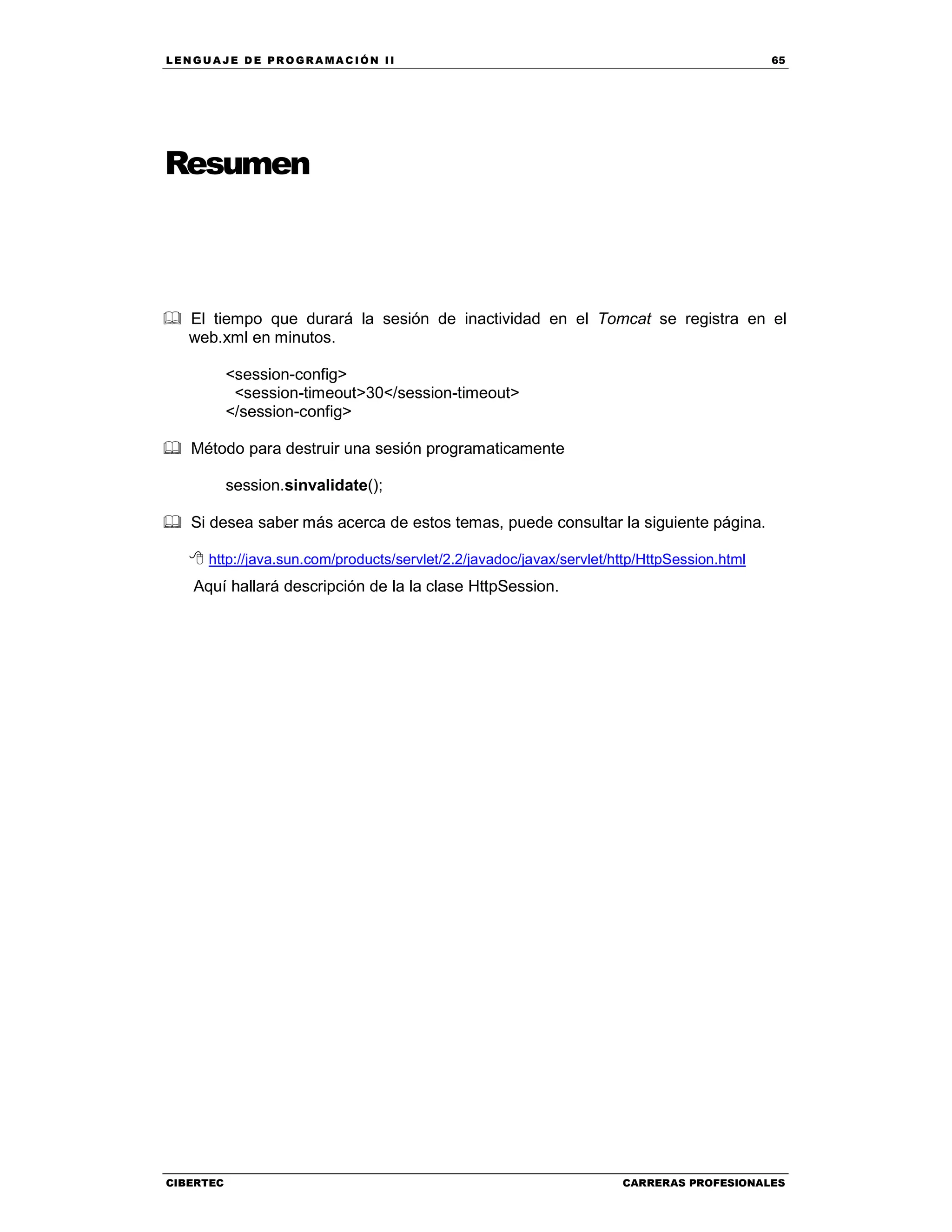LEN GU A JE D E PR O GR A MA C IÓN II 65
CIBERTEC CARRERAS PROFESIONALES
Resumen
El tiempo que durará la sesión de inactividad en el Tomcat se registra en el
web.xml en minutos.
<session-config>
<session-timeout>30</session-timeout>
</session-config>
Método para destruir una sesión programaticamente
session.sinvalidate();
Si desea saber más acerca de estos temas, puede consultar la siguiente página.
http://java.sun.com/products/servlet/2.2/javadoc/javax/servlet/http/HttpSession.html
Aquí hallará descripción de la la clase HttpSession.
 