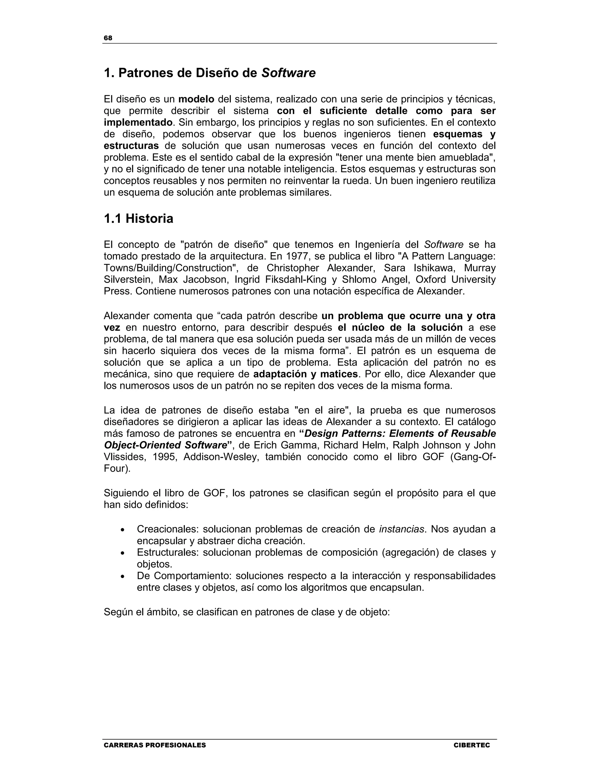68
CARRERAS PROFESIONALES CIBERTEC
1. Patrones de Diseño de Software
El diseño es un modelo del sistema, realizado con una serie de principios y técnicas,
que permite describir el sistema con el suficiente detalle como para ser
implementado. Sin embargo, los principios y reglas no son suficientes. En el contexto
de diseño, podemos observar que los buenos ingenieros tienen esquemas y
estructuras de solución que usan numerosas veces en función del contexto del
problema. Este es el sentido cabal de la expresión "tener una mente bien amueblada",
y no el significado de tener una notable inteligencia. Estos esquemas y estructuras son
conceptos reusables y nos permiten no reinventar la rueda. Un buen ingeniero reutiliza
un esquema de solución ante problemas similares.
1.1 Historia
El concepto de "patrón de diseño" que tenemos en Ingeniería del Software se ha
tomado prestado de la arquitectura. En 1977, se publica el libro "A Pattern Language:
Towns/Building/Construction", de Christopher Alexander, Sara Ishikawa, Murray
Silverstein, Max Jacobson, Ingrid Fiksdahl-King y Shlomo Angel, Oxford University
Press. Contiene numerosos patrones con una notación específica de Alexander.
Alexander comenta que “cada patrón describe un problema que ocurre una y otra
vez en nuestro entorno, para describir después el núcleo de la solución a ese
problema, de tal manera que esa solución pueda ser usada más de un millón de veces
sin hacerlo siquiera dos veces de la misma forma”. El patrón es un esquema de
solución que se aplica a un tipo de problema. Esta aplicación del patrón no es
mecánica, sino que requiere de adaptación y matices. Por ello, dice Alexander que
los numerosos usos de un patrón no se repiten dos veces de la misma forma.
La idea de patrones de diseño estaba "en el aire", la prueba es que numerosos
diseñadores se dirigieron a aplicar las ideas de Alexander a su contexto. El catálogo
más famoso de patrones se encuentra en “Design Patterns: Elements of Reusable
Object-Oriented Software”, de Erich Gamma, Richard Helm, Ralph Johnson y John
Vlissides, 1995, Addison-Wesley, también conocido como el libro GOF (Gang-Of-
Four).
Siguiendo el libro de GOF, los patrones se clasifican según el propósito para el que
han sido definidos:
• Creacionales: solucionan problemas de creación de instancias. Nos ayudan a
encapsular y abstraer dicha creación.
• Estructurales: solucionan problemas de composición (agregación) de clases y
objetos.
• De Comportamiento: soluciones respecto a la interacción y responsabilidades
entre clases y objetos, así como los algoritmos que encapsulan.
Según el ámbito, se clasifican en patrones de clase y de objeto:
 