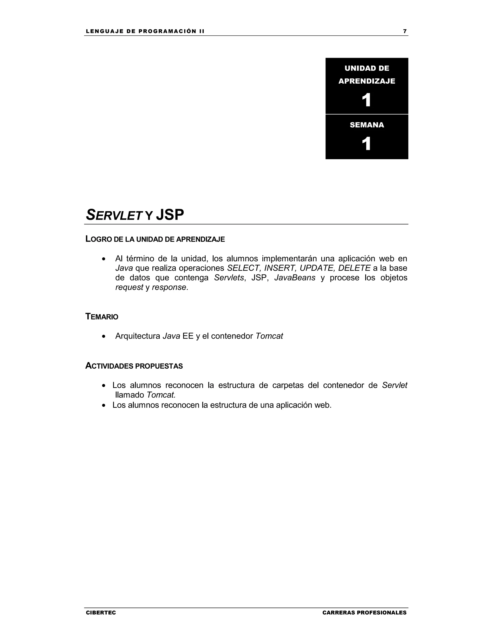 LEN GU A JE D E PR O GR A MA C IÓN II 7
CIBERTEC CARRERAS PROFESIONALES
SERVLET Y JSP
LOGRO DE LA UNIDAD DE APRENDIZAJE
• Al término de la unidad, los alumnos implementarán una aplicación web en
Java que realiza operaciones SELECT, INSERT, UPDATE, DELETE a la base
de datos que contenga Servlets, JSP, JavaBeans y procese los objetos
request y response.
TEMARIO
• Arquitectura Java EE y el contenedor Tomcat
ACTIVIDADES PROPUESTAS
• Los alumnos reconocen la estructura de carpetas del contenedor de Servlet
llamado Tomcat.
• Los alumnos reconocen la estructura de una aplicación web.
UNIDAD DE
APRENDIZAJE
1
SEMANA
1
 
