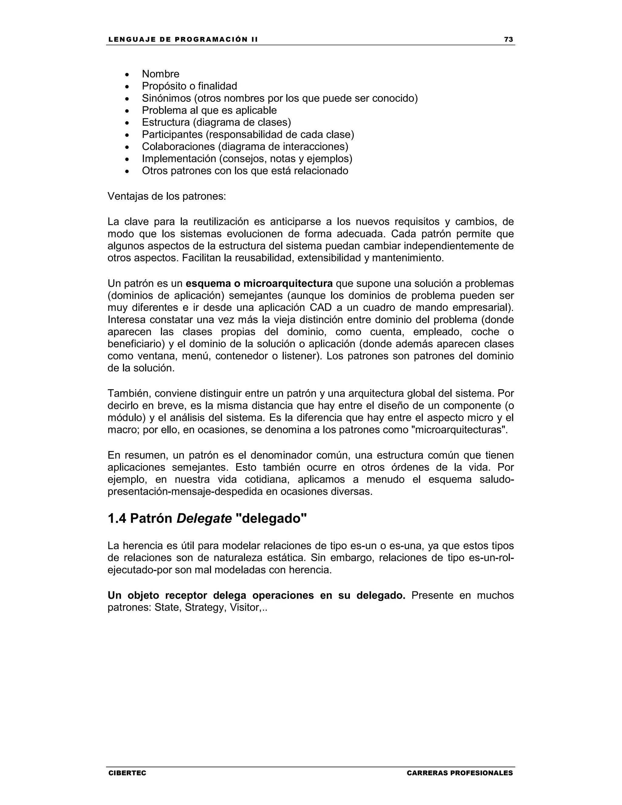 LEN GU A JE D E PR O GR A MA C IÓN II 73
CIBERTEC CARRERAS PROFESIONALES
• Nombre
• Propósito o finalidad
• Sinónimos (otros nombres por los que puede ser conocido)
• Problema al que es aplicable
• Estructura (diagrama de clases)
• Participantes (responsabilidad de cada clase)
• Colaboraciones (diagrama de interacciones)
• Implementación (consejos, notas y ejemplos)
• Otros patrones con los que está relacionado
Ventajas de los patrones:
La clave para la reutilización es anticiparse a los nuevos requisitos y cambios, de
modo que los sistemas evolucionen de forma adecuada. Cada patrón permite que
algunos aspectos de la estructura del sistema puedan cambiar independientemente de
otros aspectos. Facilitan la reusabilidad, extensibilidad y mantenimiento.
Un patrón es un esquema o microarquitectura que supone una solución a problemas
(dominios de aplicación) semejantes (aunque los dominios de problema pueden ser
muy diferentes e ir desde una aplicación CAD a un cuadro de mando empresarial).
Interesa constatar una vez más la vieja distinción entre dominio del problema (donde
aparecen las clases propias del dominio, como cuenta, empleado, coche o
beneficiario) y el dominio de la solución o aplicación (donde además aparecen clases
como ventana, menú, contenedor o listener). Los patrones son patrones del dominio
de la solución.
También, conviene distinguir entre un patrón y una arquitectura global del sistema. Por
decirlo en breve, es la misma distancia que hay entre el diseño de un componente (o
módulo) y el análisis del sistema. Es la diferencia que hay entre el aspecto micro y el
macro; por ello, en ocasiones, se denomina a los patrones como "microarquitecturas".
En resumen, un patrón es el denominador común, una estructura común que tienen
aplicaciones semejantes. Esto también ocurre en otros órdenes de la vida. Por
ejemplo, en nuestra vida cotidiana, aplicamos a menudo el esquema saludo-
presentación-mensaje-despedida en ocasiones diversas.
1.4 Patrón Delegate "delegado"
La herencia es útil para modelar relaciones de tipo es-un o es-una, ya que estos tipos
de relaciones son de naturaleza estática. Sin embargo, relaciones de tipo es-un-rol-
ejecutado-por son mal modeladas con herencia.
Un objeto receptor delega operaciones en su delegado. Presente en muchos
patrones: State, Strategy, Visitor,..
 