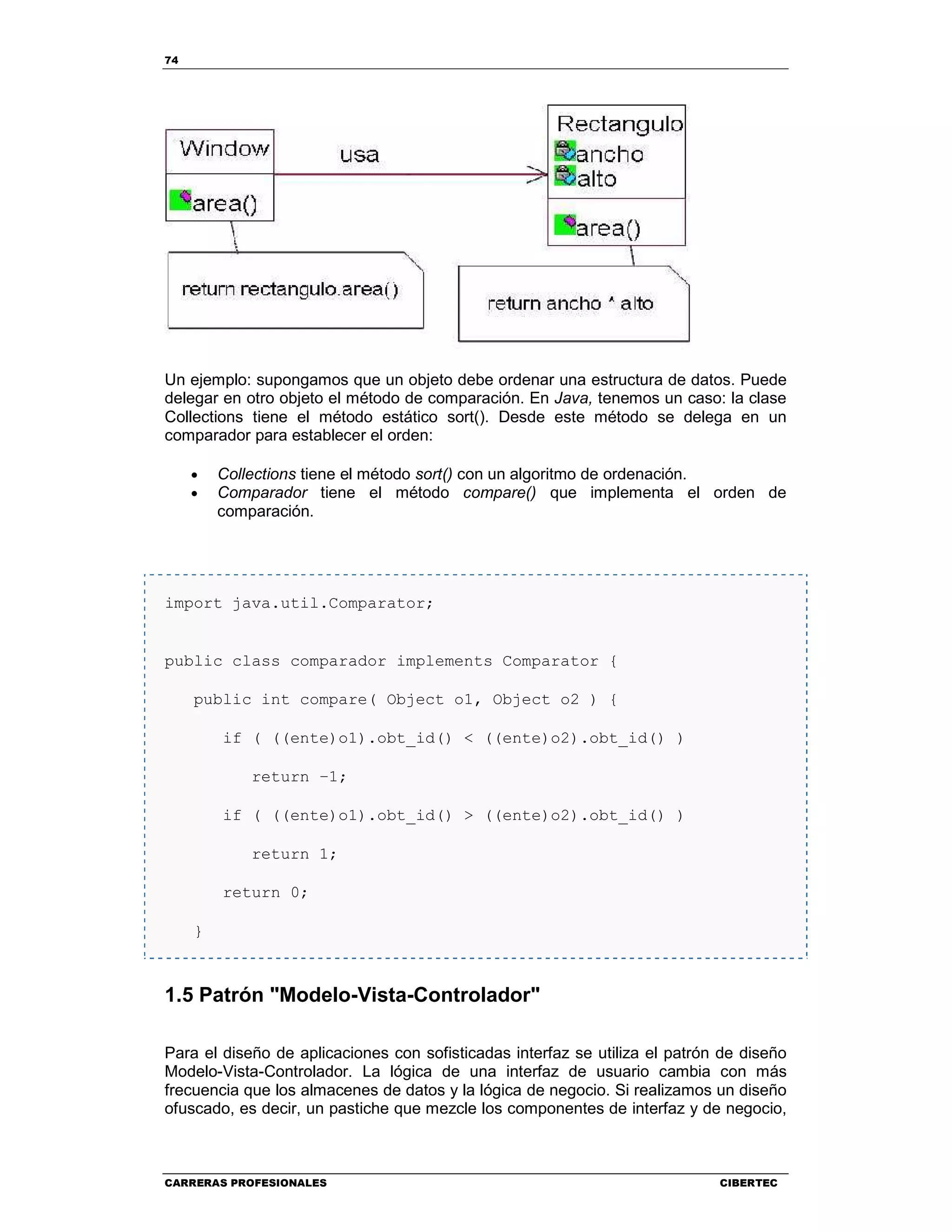 74
CARRERAS PROFESIONALES CIBERTEC
Un ejemplo: supongamos que un objeto debe ordenar una estructura de datos. Puede
delegar en otro objeto el método de comparación. En Java, tenemos un caso: la clase
Collections tiene el método estático sort(). Desde este método se delega en un
comparador para establecer el orden:
• Collections tiene el método sort() con un algoritmo de ordenación.
• Comparador tiene el método compare() que implementa el orden de
comparación.
import java.util.Comparator;
public class comparador implements Comparator {
public int compare( Object o1, Object o2 ) {
if ( ((ente)o1).obt_id() < ((ente)o2).obt_id() )
return –1;
if ( ((ente)o1).obt_id() > ((ente)o2).obt_id() )
return 1;
return 0;
}
1.5 Patrón "Modelo-Vista-Controlador"
Para el diseño de aplicaciones con sofisticadas interfaz se utiliza el patrón de diseño
Modelo-Vista-Controlador. La lógica de una interfaz de usuario cambia con más
frecuencia que los almacenes de datos y la lógica de negocio. Si realizamos un diseño
ofuscado, es decir, un pastiche que mezcle los componentes de interfaz y de negocio,
 