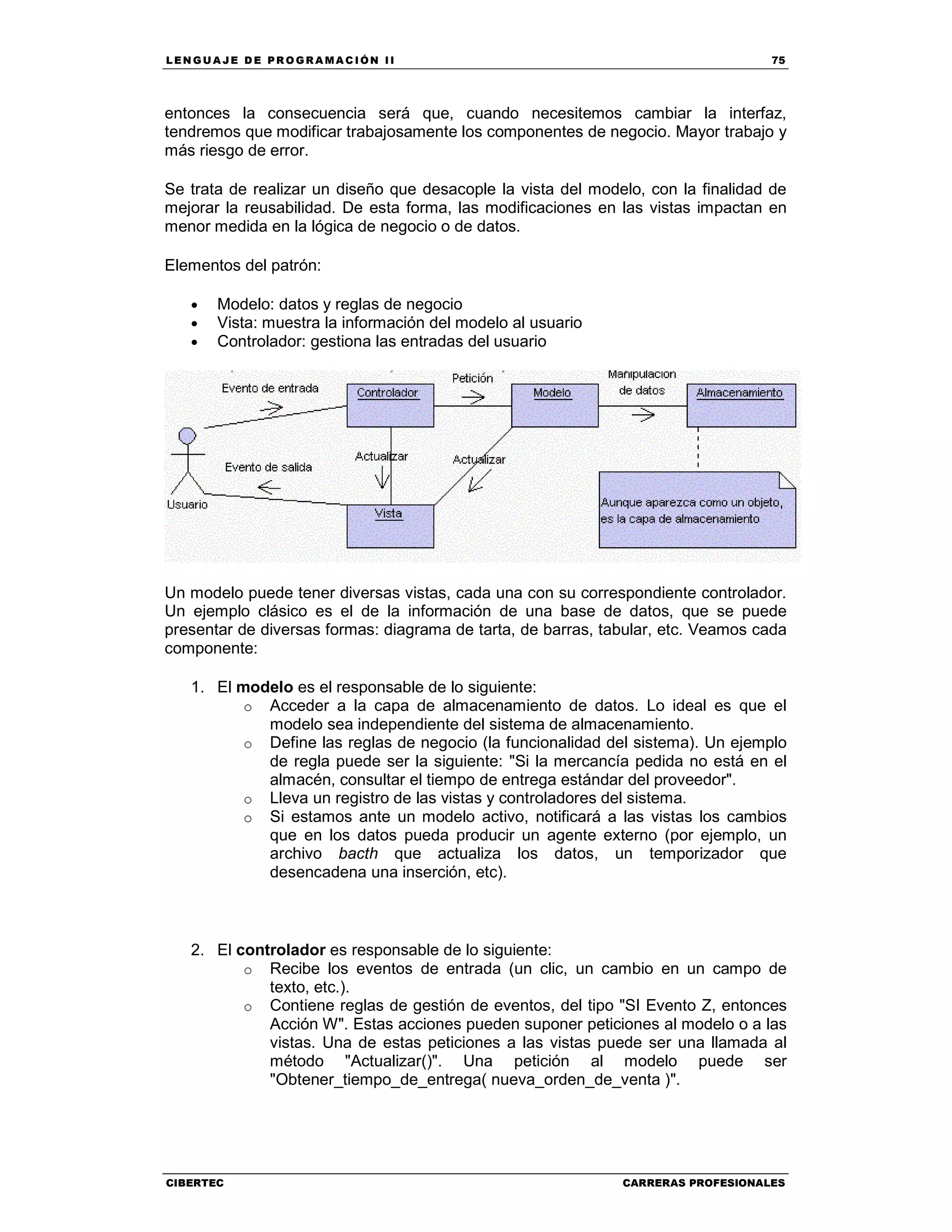LEN GU A JE D E PR O GR A MA C IÓN II 75
CIBERTEC CARRERAS PROFESIONALES
entonces la consecuencia será que, cuando necesitemos cambiar la interfaz,
tendremos que modificar trabajosamente los componentes de negocio. Mayor trabajo y
más riesgo de error.
Se trata de realizar un diseño que desacople la vista del modelo, con la finalidad de
mejorar la reusabilidad. De esta forma, las modificaciones en las vistas impactan en
menor medida en la lógica de negocio o de datos.
Elementos del patrón:
• Modelo: datos y reglas de negocio
• Vista: muestra la información del modelo al usuario
• Controlador: gestiona las entradas del usuario
Un modelo puede tener diversas vistas, cada una con su correspondiente controlador.
Un ejemplo clásico es el de la información de una base de datos, que se puede
presentar de diversas formas: diagrama de tarta, de barras, tabular, etc. Veamos cada
componente:
1. El modelo es el responsable de lo siguiente:
o Acceder a la capa de almacenamiento de datos. Lo ideal es que el
modelo sea independiente del sistema de almacenamiento.
o Define las reglas de negocio (la funcionalidad del sistema). Un ejemplo
de regla puede ser la siguiente: "Si la mercancía pedida no está en el
almacén, consultar el tiempo de entrega estándar del proveedor".
o Lleva un registro de las vistas y controladores del sistema.
o Si estamos ante un modelo activo, notificará a las vistas los cambios
que en los datos pueda producir un agente externo (por ejemplo, un
archivo bacth que actualiza los datos, un temporizador que
desencadena una inserción, etc).
2. El controlador es responsable de lo siguiente:
o Recibe los eventos de entrada (un clic, un cambio en un campo de
texto, etc.).
o Contiene reglas de gestión de eventos, del tipo "SI Evento Z, entonces
Acción W". Estas acciones pueden suponer peticiones al modelo o a las
vistas. Una de estas peticiones a las vistas puede ser una llamada al
método "Actualizar()". Una petición al modelo puede ser
"Obtener_tiempo_de_entrega( nueva_orden_de_venta )".
 