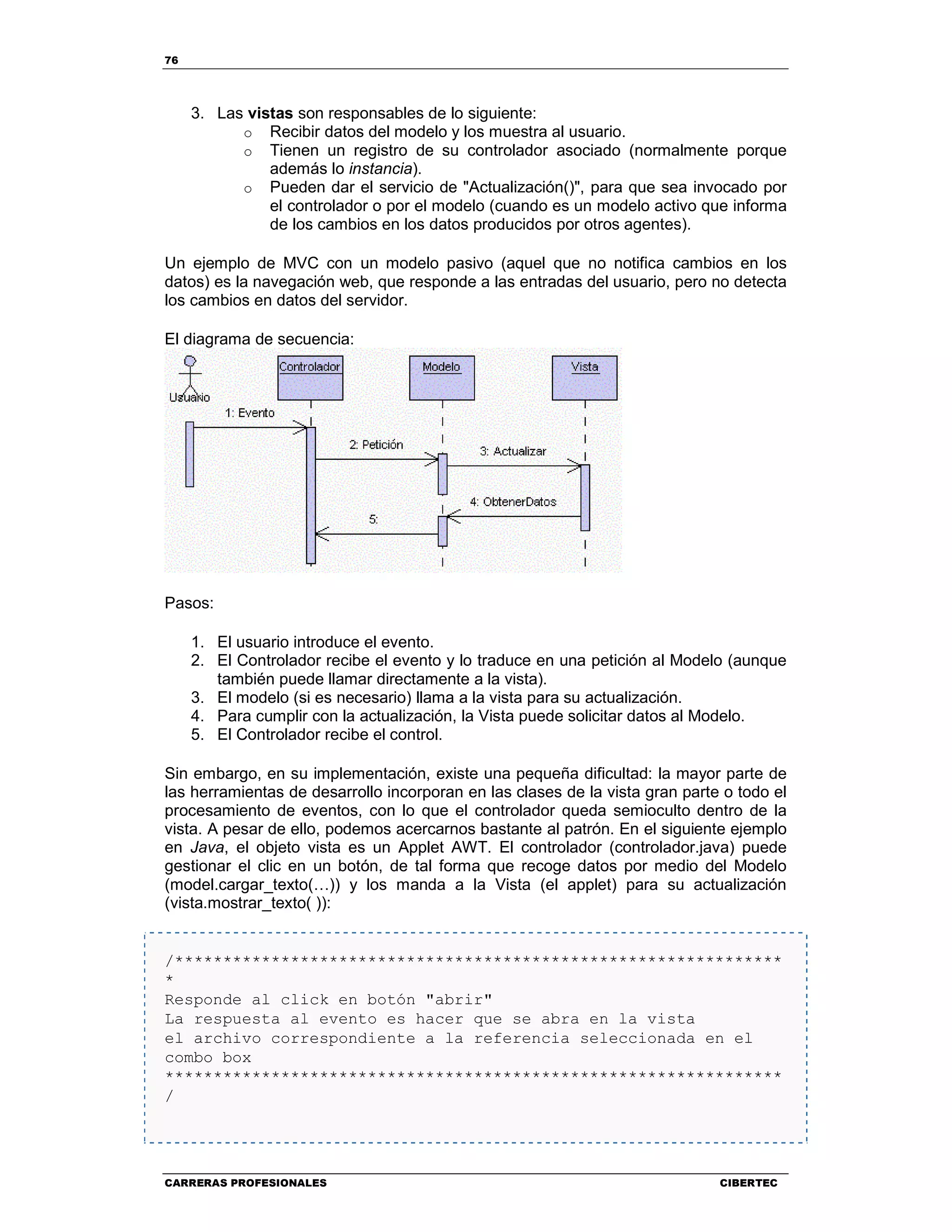76
CARRERAS PROFESIONALES CIBERTEC
3. Las vistas son responsables de lo siguiente:
o Recibir datos del modelo y los muestra al usuario.
o Tienen un registro de su controlador asociado (normalmente porque
además lo instancia).
o Pueden dar el servicio de "Actualización()", para que sea invocado por
el controlador o por el modelo (cuando es un modelo activo que informa
de los cambios en los datos producidos por otros agentes).
Un ejemplo de MVC con un modelo pasivo (aquel que no notifica cambios en los
datos) es la navegación web, que responde a las entradas del usuario, pero no detecta
los cambios en datos del servidor.
El diagrama de secuencia:
Pasos:
1. El usuario introduce el evento.
2. El Controlador recibe el evento y lo traduce en una petición al Modelo (aunque
también puede llamar directamente a la vista).
3. El modelo (si es necesario) llama a la vista para su actualización.
4. Para cumplir con la actualización, la Vista puede solicitar datos al Modelo.
5. El Controlador recibe el control.
Sin embargo, en su implementación, existe una pequeña dificultad: la mayor parte de
las herramientas de desarrollo incorporan en las clases de la vista gran parte o todo el
procesamiento de eventos, con lo que el controlador queda semioculto dentro de la
vista. A pesar de ello, podemos acercarnos bastante al patrón. En el siguiente ejemplo
en Java, el objeto vista es un Applet AWT. El controlador (controlador.java) puede
gestionar el clic en un botón, de tal forma que recoge datos por medio del Modelo
(model.cargar_texto(…)) y los manda a la Vista (el applet) para su actualización
(vista.mostrar_texto( )):
/***************************************************************
*
Responde al click en botón "abrir"
La respuesta al evento es hacer que se abra en la vista
el archivo correspondiente a la referencia seleccionada en el
combo box
****************************************************************
/
 