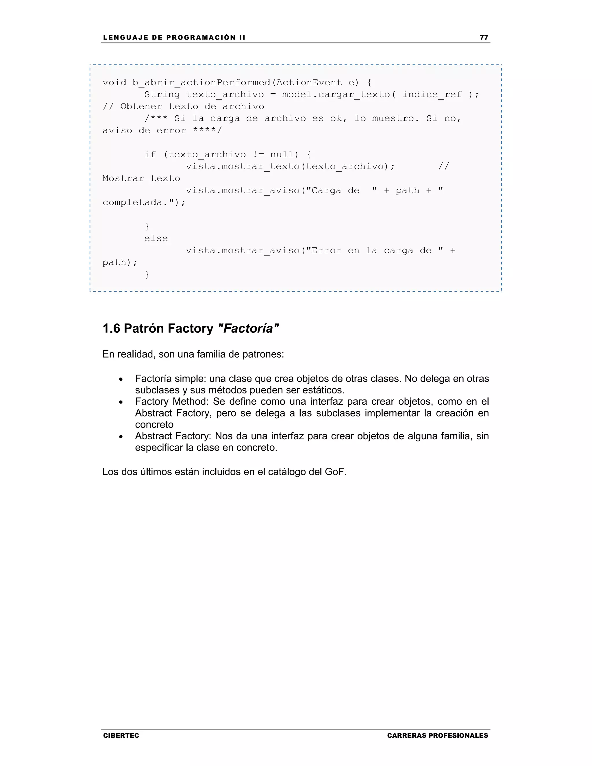 LEN GU A JE D E PR O GR A MA C IÓN II 77
CIBERTEC CARRERAS PROFESIONALES
void b_abrir_actionPerformed(ActionEvent e) {
String texto_archivo = model.cargar_texto( indice_ref );
// Obtener texto de archivo
/*** Si la carga de archivo es ok, lo muestro. Si no,
aviso de error ****/
if (texto_archivo != null) {
vista.mostrar_texto(texto_archivo); //
Mostrar texto
vista.mostrar_aviso("Carga de " + path + "
completada.");
}
else
vista.mostrar_aviso("Error en la carga de " +
path);
}
1.6 Patrón Factory "Factoría"
En realidad, son una familia de patrones:
• Factoría simple: una clase que crea objetos de otras clases. No delega en otras
subclases y sus métodos pueden ser estáticos.
• Factory Method: Se define como una interfaz para crear objetos, como en el
Abstract Factory, pero se delega a las subclases implementar la creación en
concreto
• Abstract Factory: Nos da una interfaz para crear objetos de alguna familia, sin
especificar la clase en concreto.
Los dos últimos están incluidos en el catálogo del GoF.
 