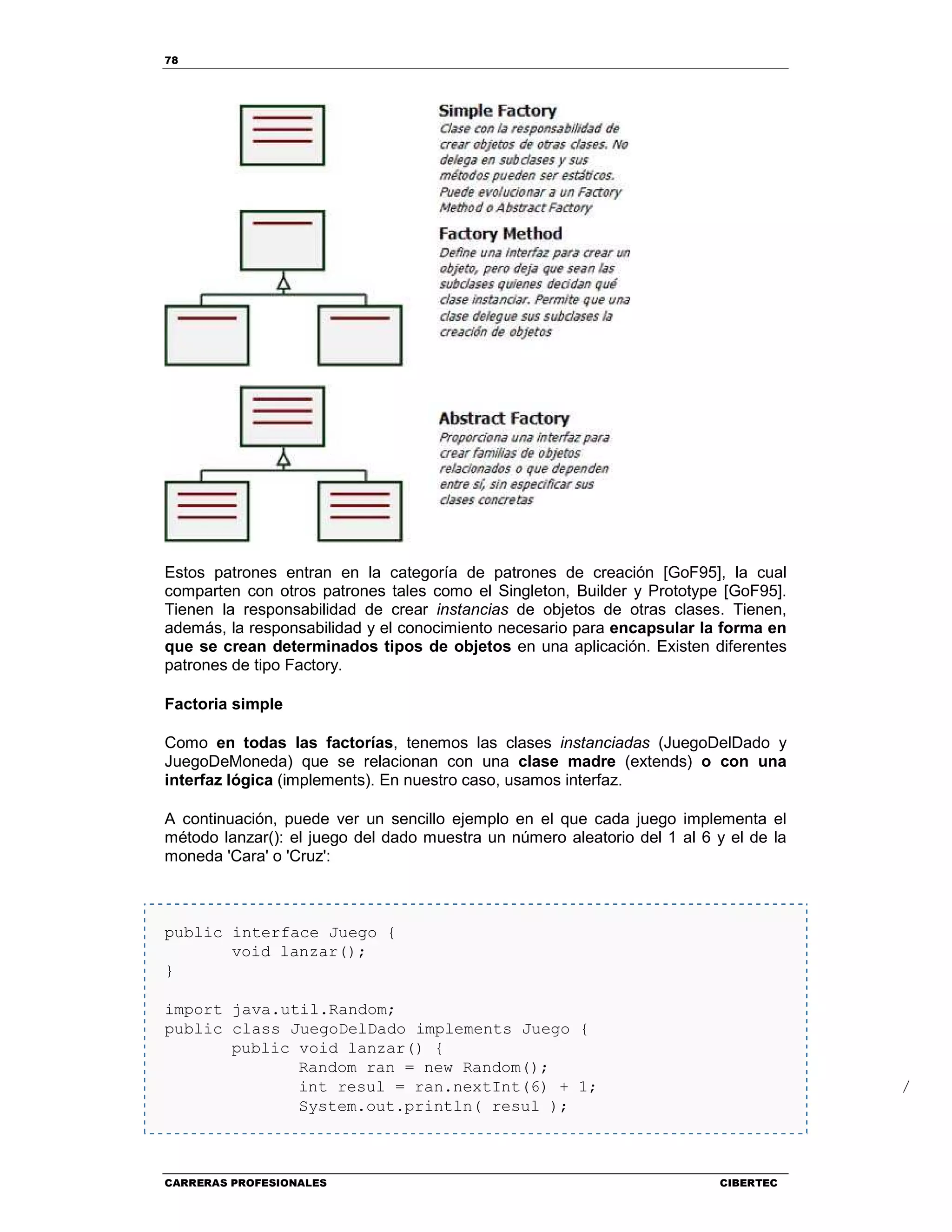 78
CARRERAS PROFESIONALES CIBERTEC
Estos patrones entran en la categoría de patrones de creación [GoF95], la cual
comparten con otros patrones tales como el Singleton, Builder y Prototype [GoF95].
Tienen la responsabilidad de crear instancias de objetos de otras clases. Tienen,
además, la responsabilidad y el conocimiento necesario para encapsular la forma en
que se crean determinados tipos de objetos en una aplicación. Existen diferentes
patrones de tipo Factory.
Factoria simple
Como en todas las factorías, tenemos las clases instanciadas (JuegoDelDado y
JuegoDeMoneda) que se relacionan con una clase madre (extends) o con una
interfaz lógica (implements). En nuestro caso, usamos interfaz.
A continuación, puede ver un sencillo ejemplo en el que cada juego implementa el
método lanzar(): el juego del dado muestra un número aleatorio del 1 al 6 y el de la
moneda 'Cara' o 'Cruz':
public interface Juego {
void lanzar();
}
import java.util.Random;
public class JuegoDelDado implements Juego {
public void lanzar() {
Random ran = new Random();
int resul = ran.nextInt(6) + 1; // Ale
System.out.println( resul );
 