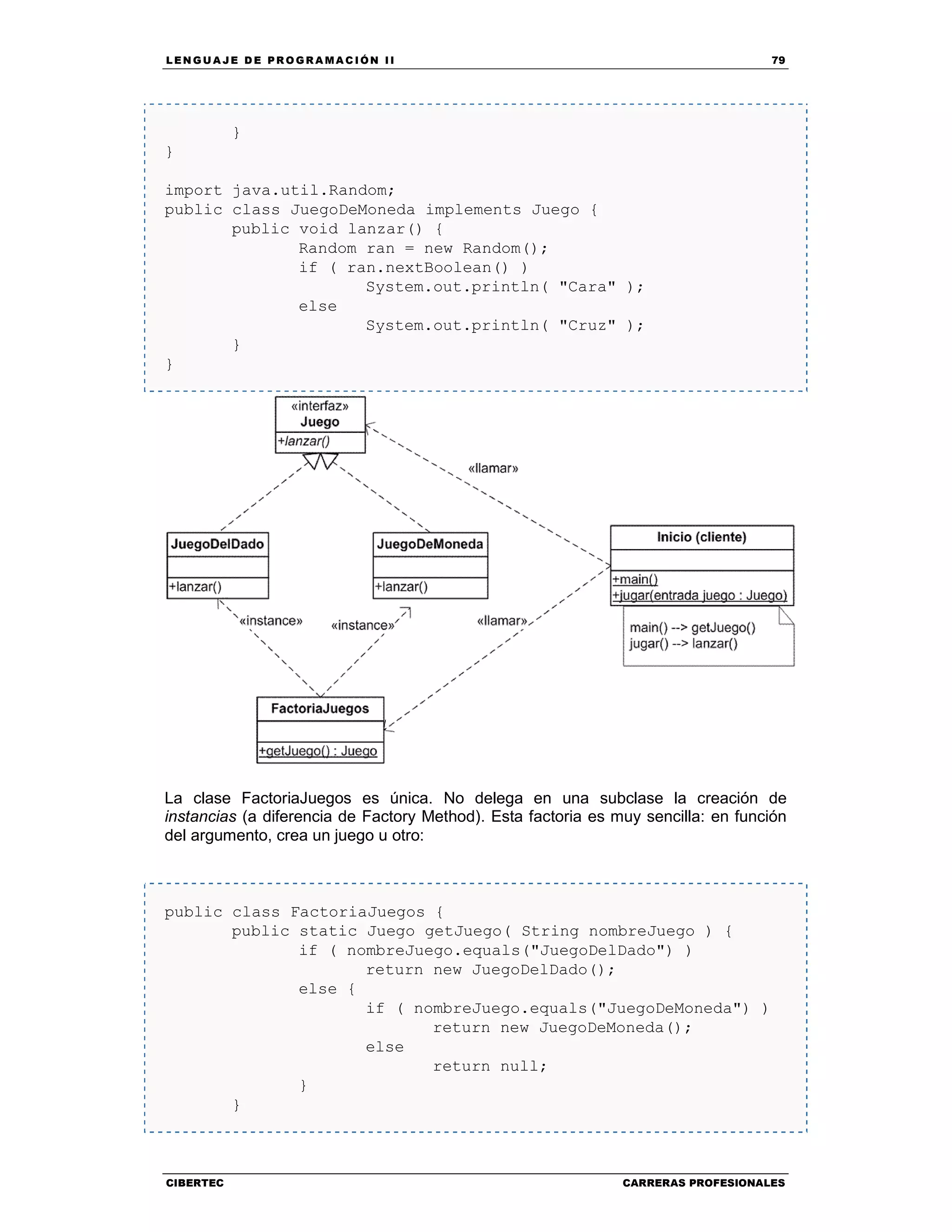 LEN GU A JE D E PR O GR A MA C IÓN II 79
CIBERTEC CARRERAS PROFESIONALES
}
}
import java.util.Random;
public class JuegoDeMoneda implements Juego {
public void lanzar() {
Random ran = new Random();
if ( ran.nextBoolean() )
System.out.println( "Cara" );
else
System.out.println( "Cruz" );
}
}
La clase FactoriaJuegos es única. No delega en una subclase la creación de
instancias (a diferencia de Factory Method). Esta factoria es muy sencilla: en función
del argumento, crea un juego u otro:
public class FactoriaJuegos {
public static Juego getJuego( String nombreJuego ) {
if ( nombreJuego.equals("JuegoDelDado") )
return new JuegoDelDado();
else {
if ( nombreJuego.equals("JuegoDeMoneda") )
return new JuegoDeMoneda();
else
return null;
}
}
 