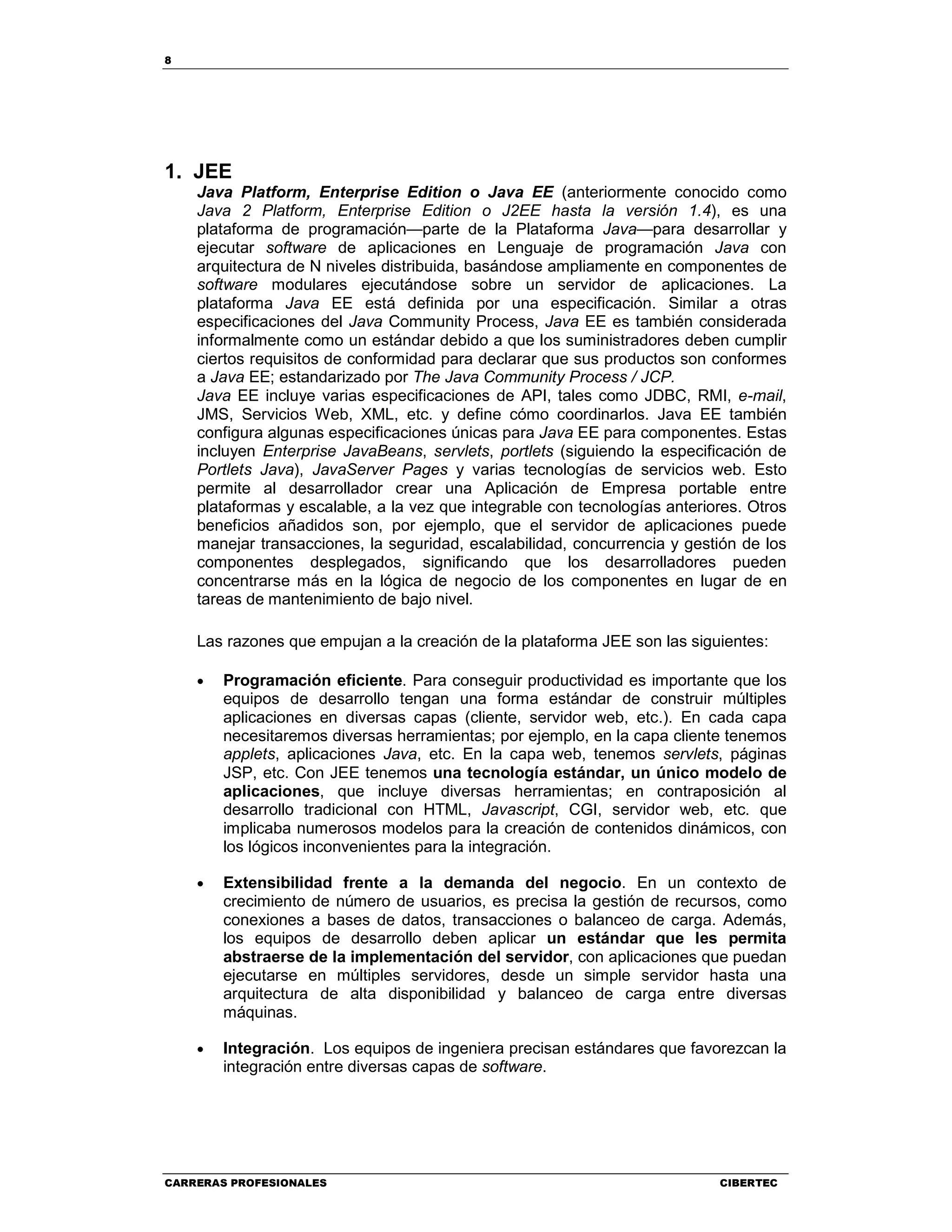 8
CARRERAS PROFESIONALES CIBERTEC
1. JEE
Java Platform, Enterprise Edition o Java EE (anteriormente conocido como
Java 2 Platform, Enterprise Edition o J2EE hasta la versión 1.4), es una
plataforma de programación—parte de la Plataforma Java—para desarrollar y
ejecutar software de aplicaciones en Lenguaje de programación Java con
arquitectura de N niveles distribuida, basándose ampliamente en componentes de
software modulares ejecutándose sobre un servidor de aplicaciones. La
plataforma Java EE está definida por una especificación. Similar a otras
especificaciones del Java Community Process, Java EE es también considerada
informalmente como un estándar debido a que los suministradores deben cumplir
ciertos requisitos de conformidad para declarar que sus productos son conformes
a Java EE; estandarizado por The Java Community Process / JCP.
Java EE incluye varias especificaciones de API, tales como JDBC, RMI, e-mail,
JMS, Servicios Web, XML, etc. y define cómo coordinarlos. Java EE también
configura algunas especificaciones únicas para Java EE para componentes. Estas
incluyen Enterprise JavaBeans, servlets, portlets (siguiendo la especificación de
Portlets Java), JavaServer Pages y varias tecnologías de servicios web. Esto
permite al desarrollador crear una Aplicación de Empresa portable entre
plataformas y escalable, a la vez que integrable con tecnologías anteriores. Otros
beneficios añadidos son, por ejemplo, que el servidor de aplicaciones puede
manejar transacciones, la seguridad, escalabilidad, concurrencia y gestión de los
componentes desplegados, significando que los desarrolladores pueden
concentrarse más en la lógica de negocio de los componentes en lugar de en
tareas de mantenimiento de bajo nivel.
Las razones que empujan a la creación de la plataforma JEE son las siguientes:
• Programación eficiente. Para conseguir productividad es importante que los
equipos de desarrollo tengan una forma estándar de construir múltiples
aplicaciones en diversas capas (cliente, servidor web, etc.). En cada capa
necesitaremos diversas herramientas; por ejemplo, en la capa cliente tenemos
applets, aplicaciones Java, etc. En la capa web, tenemos servlets, páginas
JSP, etc. Con JEE tenemos una tecnología estándar, un único modelo de
aplicaciones, que incluye diversas herramientas; en contraposición al
desarrollo tradicional con HTML, Javascript, CGI, servidor web, etc. que
implicaba numerosos modelos para la creación de contenidos dinámicos, con
los lógicos inconvenientes para la integración.
• Extensibilidad frente a la demanda del negocio. En un contexto de
crecimiento de número de usuarios, es precisa la gestión de recursos, como
conexiones a bases de datos, transacciones o balanceo de carga. Además,
los equipos de desarrollo deben aplicar un estándar que les permita
abstraerse de la implementación del servidor, con aplicaciones que puedan
ejecutarse en múltiples servidores, desde un simple servidor hasta una
arquitectura de alta disponibilidad y balanceo de carga entre diversas
máquinas.
• Integración. Los equipos de ingeniera precisan estándares que favorezcan la
integración entre diversas capas de software.
 