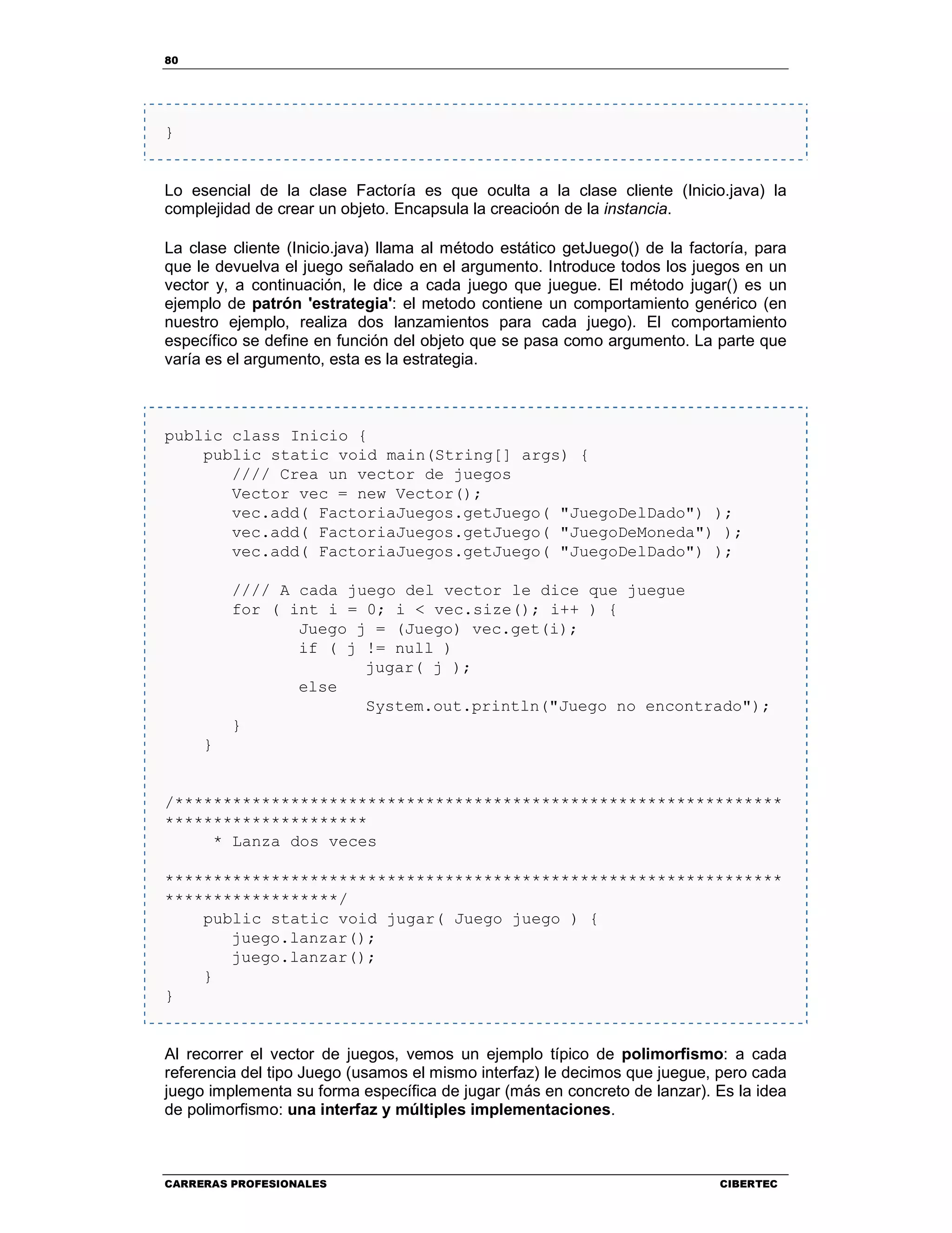 80
CARRERAS PROFESIONALES CIBERTEC
}
Lo esencial de la clase Factoría es que oculta a la clase cliente (Inicio.java) la
complejidad de crear un objeto. Encapsula la creacioón de la instancia.
La clase cliente (Inicio.java) llama al método estático getJuego() de la factoría, para
que le devuelva el juego señalado en el argumento. Introduce todos los juegos en un
vector y, a continuación, le dice a cada juego que juegue. El método jugar() es un
ejemplo de patrón 'estrategia': el metodo contiene un comportamiento genérico (en
nuestro ejemplo, realiza dos lanzamientos para cada juego). El comportamiento
específico se define en función del objeto que se pasa como argumento. La parte que
varía es el argumento, esta es la estrategia.
public class Inicio {
public static void main(String[] args) {
//// Crea un vector de juegos
Vector vec = new Vector();
vec.add( FactoriaJuegos.getJuego( "JuegoDelDado") );
vec.add( FactoriaJuegos.getJuego( "JuegoDeMoneda") );
vec.add( FactoriaJuegos.getJuego( "JuegoDelDado") );
//// A cada juego del vector le dice que juegue
for ( int i = 0; i < vec.size(); i++ ) {
Juego j = (Juego) vec.get(i);
if ( j != null )
jugar( j );
else
System.out.println("Juego no encontrado");
}
}
/***************************************************************
*********************
* Lanza dos veces
****************************************************************
******************/
public static void jugar( Juego juego ) {
juego.lanzar();
juego.lanzar();
}
}
Al recorrer el vector de juegos, vemos un ejemplo típico de polimorfismo: a cada
referencia del tipo Juego (usamos el mismo interfaz) le decimos que juegue, pero cada
juego implementa su forma específica de jugar (más en concreto de lanzar). Es la idea
de polimorfismo: una interfaz y múltiples implementaciones.
 