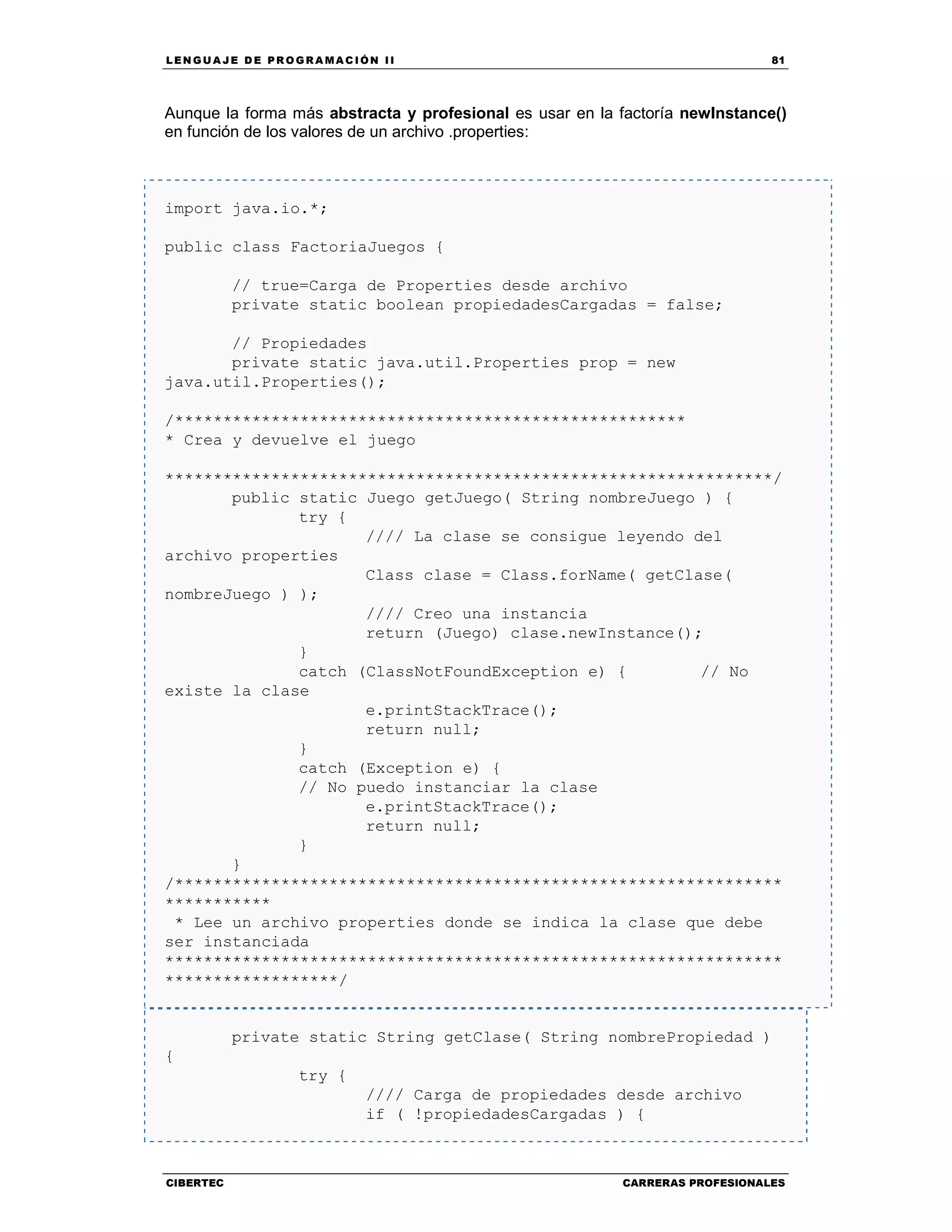 LEN GU A JE D E PR O GR A MA C IÓN II 81
CIBERTEC CARRERAS PROFESIONALES
Aunque la forma más abstracta y profesional es usar en la factoría newInstance()
en función de los valores de un archivo .properties:
import java.io.*;
public class FactoriaJuegos {
// true=Carga de Properties desde archivo
private static boolean propiedadesCargadas = false;
// Propiedades
private static java.util.Properties prop = new
java.util.Properties();
/*****************************************************
* Crea y devuelve el juego
***************************************************************/
public static Juego getJuego( String nombreJuego ) {
try {
//// La clase se consigue leyendo del
archivo properties
Class clase = Class.forName( getClase(
nombreJuego ) );
//// Creo una instancia
return (Juego) clase.newInstance();
}
catch (ClassNotFoundException e) { // No
existe la clase
e.printStackTrace();
return null;
}
catch (Exception e) {
// No puedo instanciar la clase
e.printStackTrace();
return null;
}
}
/***************************************************************
***********
* Lee un archivo properties donde se indica la clase que debe
ser instanciada
****************************************************************
******************/
private static String getClase( String nombrePropiedad )
{
try {
//// Carga de propiedades desde archivo
if ( !propiedadesCargadas ) {
 