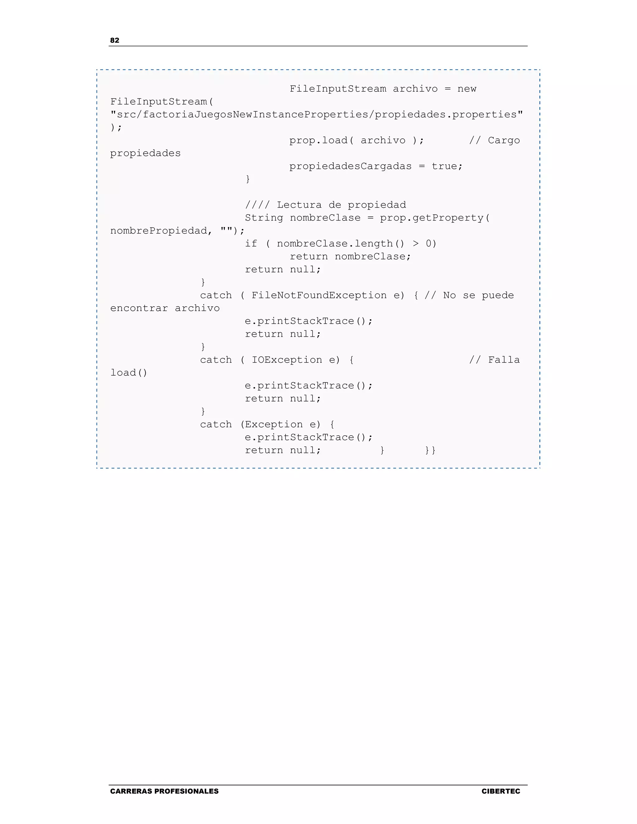 82
CARRERAS PROFESIONALES CIBERTEC
FileInputStream archivo = new
FileInputStream(
"src/factoriaJuegosNewInstanceProperties/propiedades.properties"
);
prop.load( archivo ); // Cargo
propiedades
propiedadesCargadas = true;
}
//// Lectura de propiedad
String nombreClase = prop.getProperty(
nombrePropiedad, "");
if ( nombreClase.length() > 0)
return nombreClase;
return null;
}
catch ( FileNotFoundException e) { // No se puede
encontrar archivo
e.printStackTrace();
return null;
}
catch ( IOException e) { // Falla
load()
e.printStackTrace();
return null;
}
catch (Exception e) {
e.printStackTrace();
return null; } }}
 