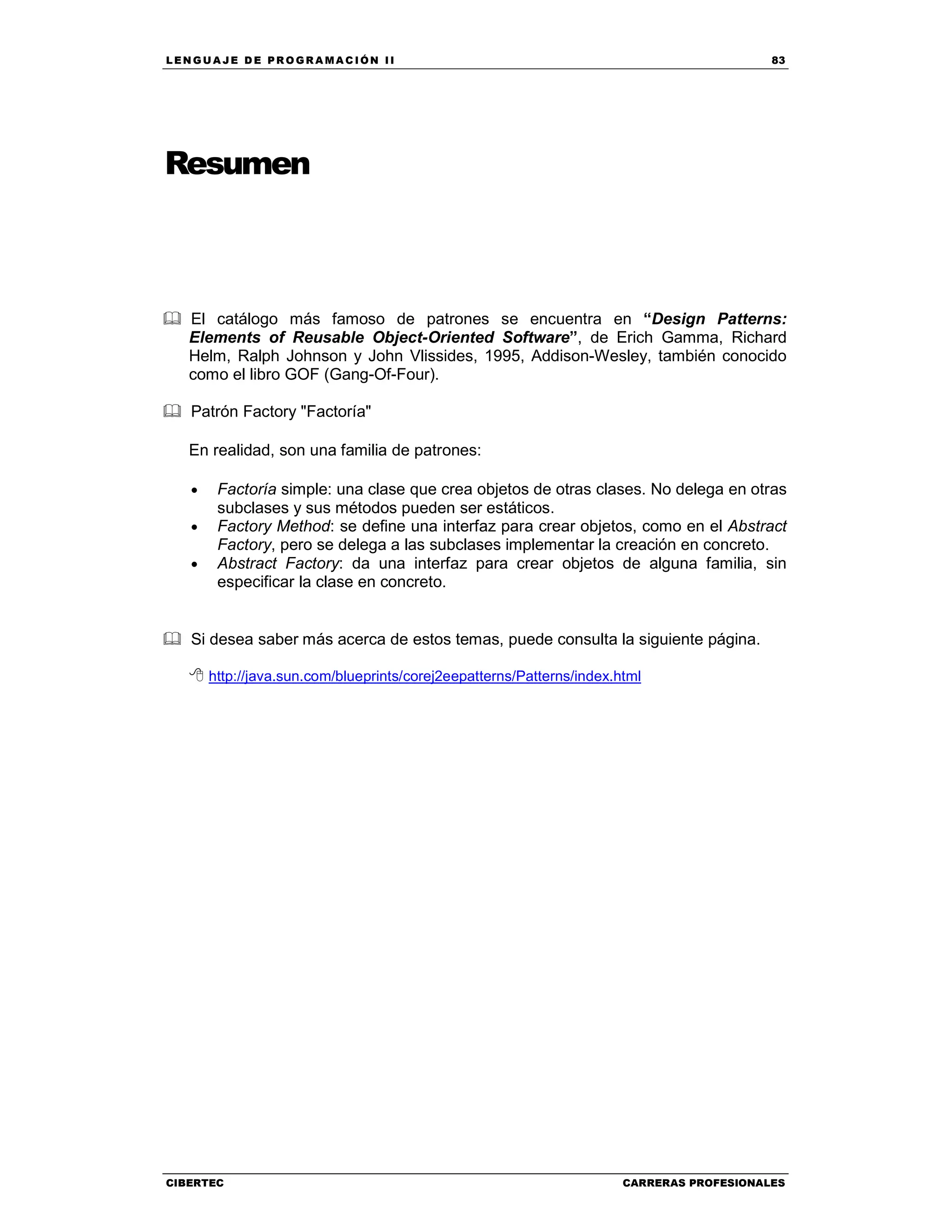LEN GU A JE D E PR O GR A MA C IÓN II 83
CIBERTEC CARRERAS PROFESIONALES
Resumen
El catálogo más famoso de patrones se encuentra en “Design Patterns:
Elements of Reusable Object-Oriented Software”, de Erich Gamma, Richard
Helm, Ralph Johnson y John Vlissides, 1995, Addison-Wesley, también conocido
como el libro GOF (Gang-Of-Four).
Patrón Factory "Factoría"
En realidad, son una familia de patrones:
• Factoría simple: una clase que crea objetos de otras clases. No delega en otras
subclases y sus métodos pueden ser estáticos.
• Factory Method: se define una interfaz para crear objetos, como en el Abstract
Factory, pero se delega a las subclases implementar la creación en concreto.
• Abstract Factory: da una interfaz para crear objetos de alguna familia, sin
especificar la clase en concreto.
Si desea saber más acerca de estos temas, puede consulta la siguiente página.
http://java.sun.com/blueprints/corej2eepatterns/Patterns/index.html
 