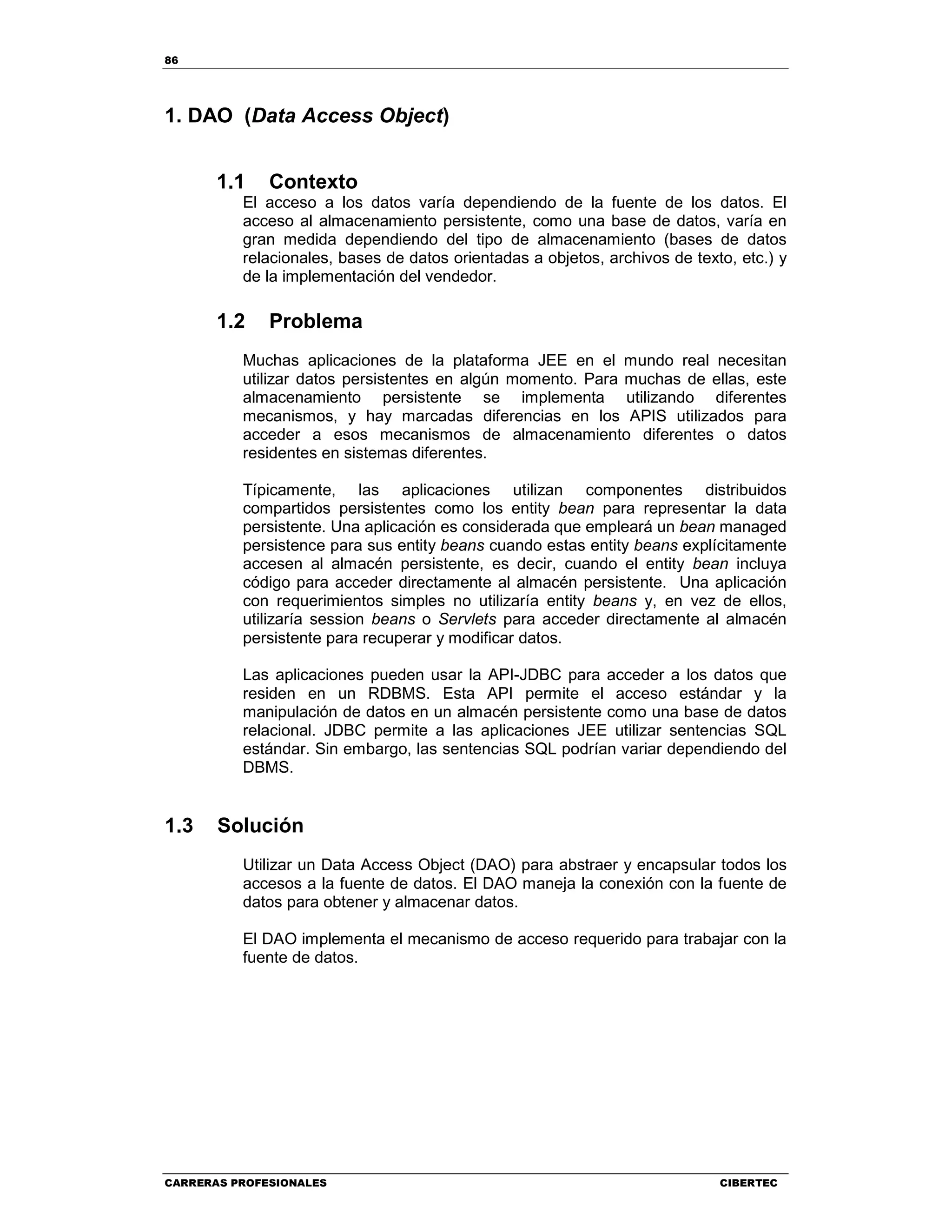 86
CARRERAS PROFESIONALES CIBERTEC
1. DAO (Data Access Object)
1.1 Contexto
El acceso a los datos varía dependiendo de la fuente de los datos. El
acceso al almacenamiento persistente, como una base de datos, varía en
gran medida dependiendo del tipo de almacenamiento (bases de datos
relacionales, bases de datos orientadas a objetos, archivos de texto, etc.) y
de la implementación del vendedor.
1.2 Problema
Muchas aplicaciones de la plataforma JEE en el mundo real necesitan
utilizar datos persistentes en algún momento. Para muchas de ellas, este
almacenamiento persistente se implementa utilizando diferentes
mecanismos, y hay marcadas diferencias en los APIS utilizados para
acceder a esos mecanismos de almacenamiento diferentes o datos
residentes en sistemas diferentes.
Típicamente, las aplicaciones utilizan componentes distribuidos
compartidos persistentes como los entity bean para representar la data
persistente. Una aplicación es considerada que empleará un bean managed
persistence para sus entity beans cuando estas entity beans explícitamente
accesen al almacén persistente, es decir, cuando el entity bean incluya
código para acceder directamente al almacén persistente. Una aplicación
con requerimientos simples no utilizaría entity beans y, en vez de ellos,
utilizaría session beans o Servlets para acceder directamente al almacén
persistente para recuperar y modificar datos.
Las aplicaciones pueden usar la API-JDBC para acceder a los datos que
residen en un RDBMS. Esta API permite el acceso estándar y la
manipulación de datos en un almacén persistente como una base de datos
relacional. JDBC permite a las aplicaciones JEE utilizar sentencias SQL
estándar. Sin embargo, las sentencias SQL podrían variar dependiendo del
DBMS.
1.3 Solución
Utilizar un Data Access Object (DAO) para abstraer y encapsular todos los
accesos a la fuente de datos. El DAO maneja la conexión con la fuente de
datos para obtener y almacenar datos.
El DAO implementa el mecanismo de acceso requerido para trabajar con la
fuente de datos.
 