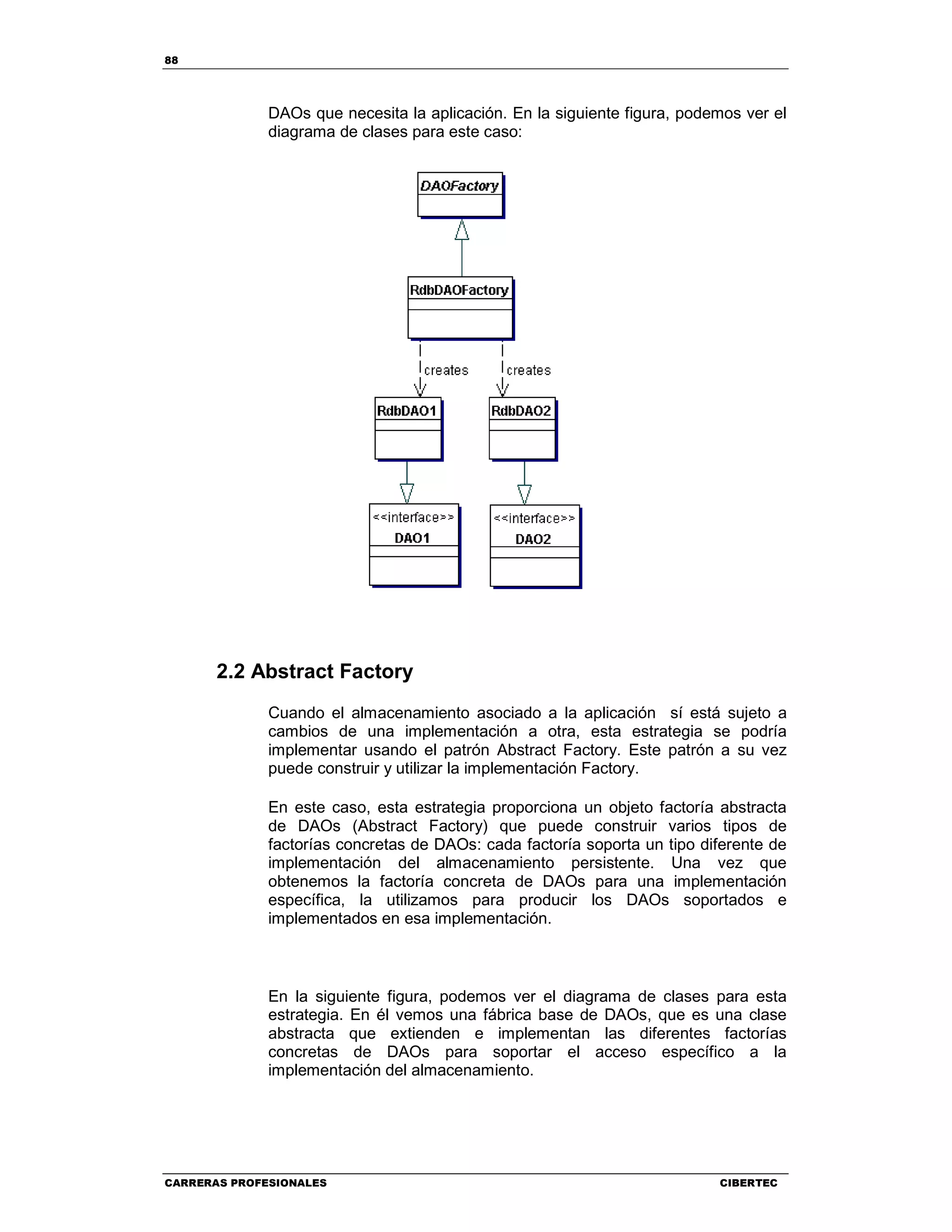 88
CARRERAS PROFESIONALES CIBERTEC
DAOs que necesita la aplicación. En la siguiente figura, podemos ver el
diagrama de clases para este caso:
2.2 Abstract Factory
Cuando el almacenamiento asociado a la aplicación sí está sujeto a
cambios de una implementación a otra, esta estrategia se podría
implementar usando el patrón Abstract Factory. Este patrón a su vez
puede construir y utilizar la implementación Factory.
En este caso, esta estrategia proporciona un objeto factoría abstracta
de DAOs (Abstract Factory) que puede construir varios tipos de
factorías concretas de DAOs: cada factoría soporta un tipo diferente de
implementación del almacenamiento persistente. Una vez que
obtenemos la factoría concreta de DAOs para una implementación
específica, la utilizamos para producir los DAOs soportados e
implementados en esa implementación.
En la siguiente figura, podemos ver el diagrama de clases para esta
estrategia. En él vemos una fábrica base de DAOs, que es una clase
abstracta que extienden e implementan las diferentes factorías
concretas de DAOs para soportar el acceso específico a la
implementación del almacenamiento.
 