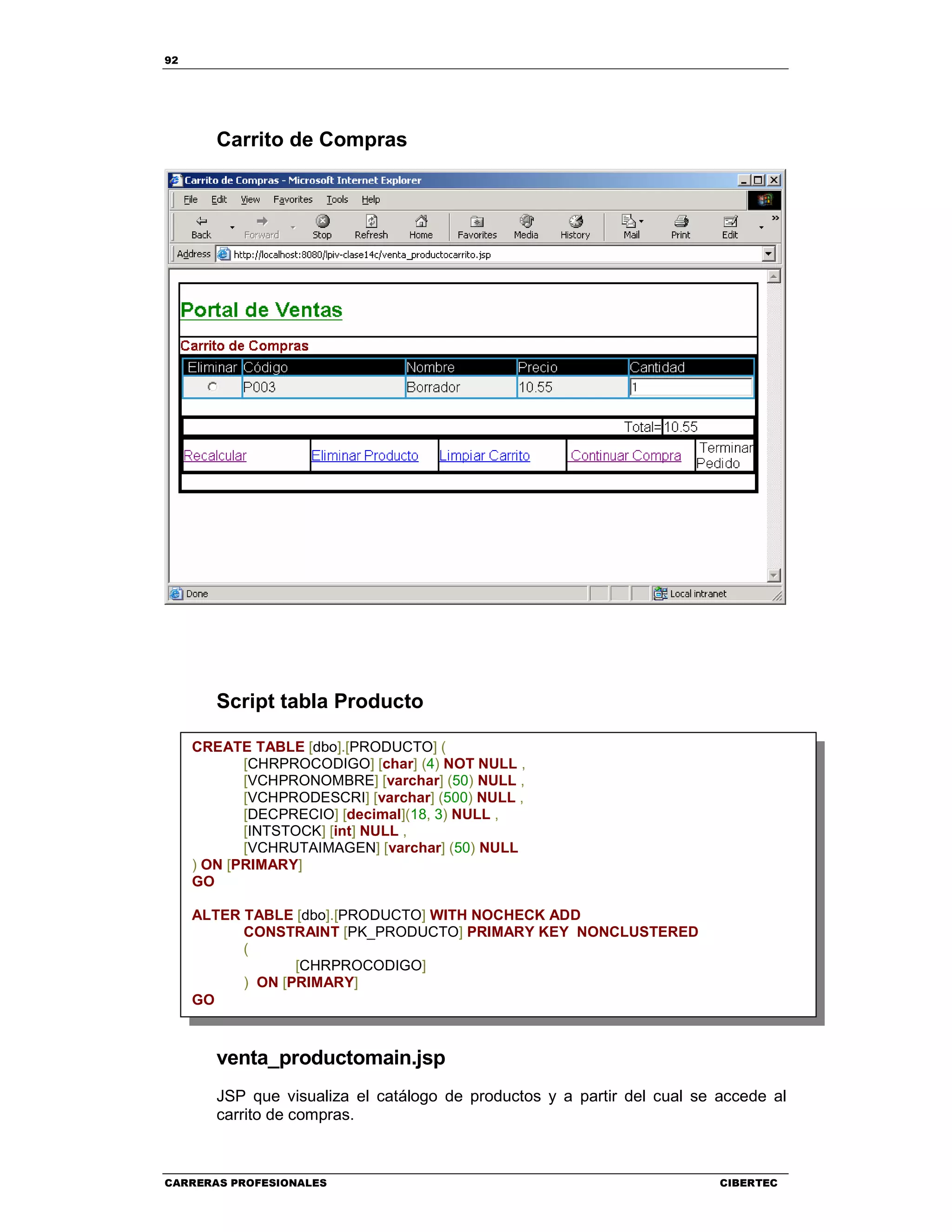 92
CARRERAS PROFESIONALES CIBERTEC
Carrito de Compras
Script tabla Producto
venta_productomain.jsp
JSP que visualiza el catálogo de productos y a partir del cual se accede al
carrito de compras.
CREATE TABLE [dbo].[PRODUCTO] (
[CHRPROCODIGO] [char] (4) NOT NULL ,
[VCHPRONOMBRE] [varchar] (50) NULL ,
[VCHPRODESCRI] [varchar] (500) NULL ,
[DECPRECIO] [decimal](18, 3) NULL ,
[INTSTOCK] [int] NULL ,
[VCHRUTAIMAGEN] [varchar] (50) NULL
) ON [PRIMARY]
GO
ALTER TABLE [dbo].[PRODUCTO] WITH NOCHECK ADD
CONSTRAINT [PK_PRODUCTO] PRIMARY KEY NONCLUSTERED
(
[CHRPROCODIGO]
) ON [PRIMARY]
GO
 