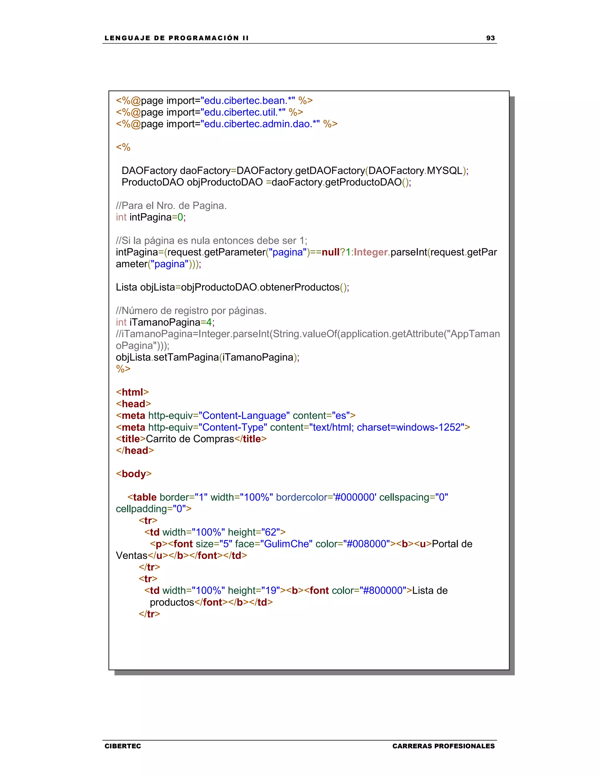 LEN GU A JE D E PR O GR A MA C IÓN II 93
CIBERTEC CARRERAS PROFESIONALES
<%@page import="edu.cibertec.bean.*" %>
<%@page import="edu.cibertec.util.*" %>
<%@page import="edu.cibertec.admin.dao.*" %>
<%
DAOFactory daoFactory=DAOFactory.getDAOFactory(DAOFactory.MYSQL);
ProductoDAO objProductoDAO =daoFactory.getProductoDAO();
//Para el Nro. de Pagina.
int intPagina=0;
//Si la página es nula entonces debe ser 1;
intPagina=(request.getParameter("pagina")==null?1:Integer.parseInt(request.getPar
ameter("pagina")));
Lista objLista=objProductoDAO.obtenerProductos();
//Número de registro por páginas.
int iTamanoPagina=4;
//iTamanoPagina=Integer.parseInt(String.valueOf(application.getAttribute("AppTaman
oPagina")));
objLista.setTamPagina(iTamanoPagina);
%>
<html>
<head>
<meta http-equiv="Content-Language" content="es">
<meta http-equiv="Content-Type" content="text/html; charset=windows-1252">
<title>Carrito de Compras</title>
</head>
<body>
<table border="1" width="100%" bordercolor='#000000' cellspacing="0"
cellpadding="0">
<tr>
<td width="100%" height="62">
<p><font size="5" face="GulimChe" color="#008000"><b><u>Portal de
Ventas</u></b></font></td>
</tr>
<tr>
<td width="100%" height="19"><b><font color="#800000">Lista de
productos</font></b></td>
</tr>
 