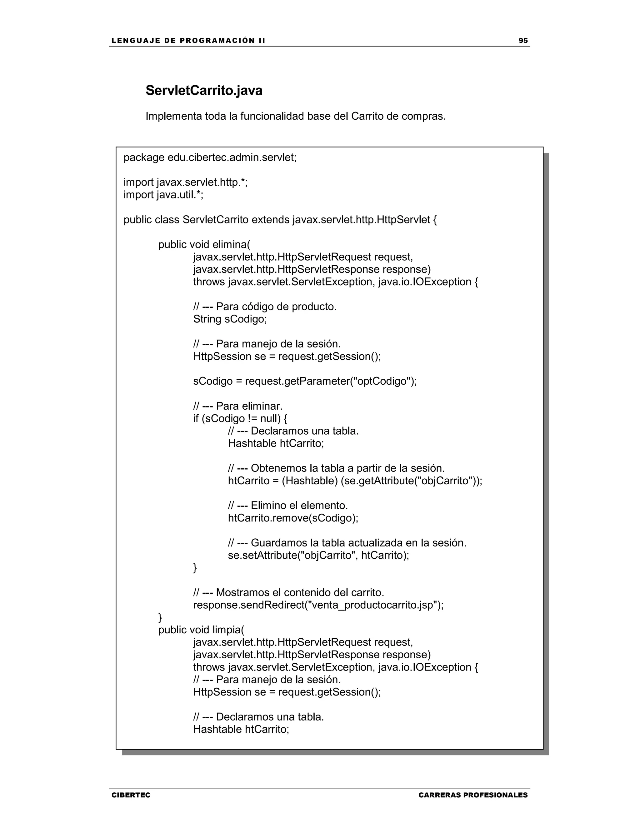 LEN GU A JE D E PR O GR A MA C IÓN II 95
CIBERTEC CARRERAS PROFESIONALES
ServletCarrito.java
Implementa toda la funcionalidad base del Carrito de compras.
package edu.cibertec.admin.servlet;
import javax.servlet.http.*;
import java.util.*;
public class ServletCarrito extends javax.servlet.http.HttpServlet {
public void elimina(
javax.servlet.http.HttpServletRequest request,
javax.servlet.http.HttpServletResponse response)
throws javax.servlet.ServletException, java.io.IOException {
// --- Para código de producto.
String sCodigo;
// --- Para manejo de la sesión.
HttpSession se = request.getSession();
sCodigo = request.getParameter("optCodigo");
// --- Para eliminar.
if (sCodigo != null) {
// --- Declaramos una tabla.
Hashtable htCarrito;
// --- Obtenemos la tabla a partir de la sesión.
htCarrito = (Hashtable) (se.getAttribute("objCarrito"));
// --- Elimino el elemento.
htCarrito.remove(sCodigo);
// --- Guardamos la tabla actualizada en la sesión.
se.setAttribute("objCarrito", htCarrito);
}
// --- Mostramos el contenido del carrito.
response.sendRedirect("venta_productocarrito.jsp");
}
public void limpia(
javax.servlet.http.HttpServletRequest request,
javax.servlet.http.HttpServletResponse response)
throws javax.servlet.ServletException, java.io.IOException {
// --- Para manejo de la sesión.
HttpSession se = request.getSession();
// --- Declaramos una tabla.
Hashtable htCarrito;
 