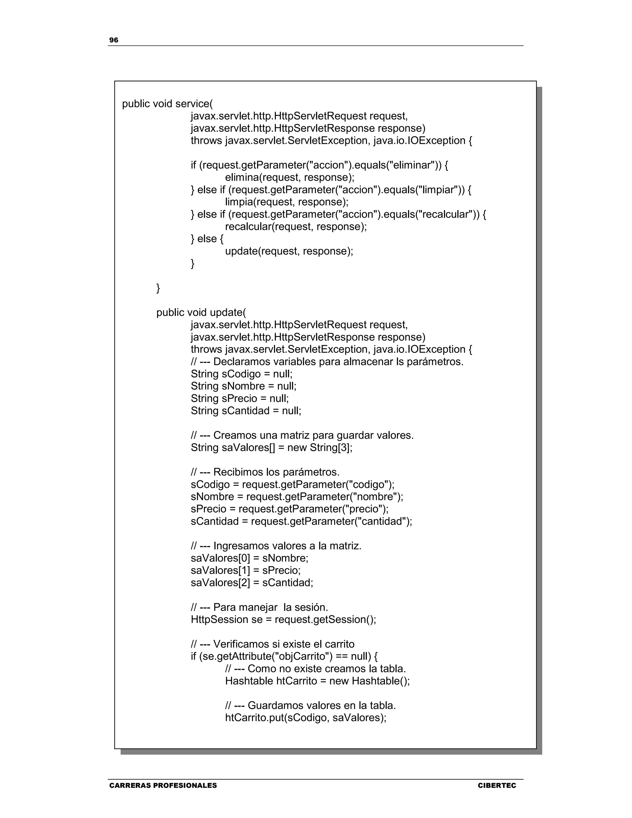 96
CARRERAS PROFESIONALES CIBERTEC
public void service(
javax.servlet.http.HttpServletRequest request,
javax.servlet.http.HttpServletResponse response)
throws javax.servlet.ServletException, java.io.IOException {
if (request.getParameter("accion").equals("eliminar")) {
elimina(request, response);
} else if (request.getParameter("accion").equals("limpiar")) {
limpia(request, response);
} else if (request.getParameter("accion").equals("recalcular")) {
recalcular(request, response);
} else {
update(request, response);
}
}
public void update(
javax.servlet.http.HttpServletRequest request,
javax.servlet.http.HttpServletResponse response)
throws javax.servlet.ServletException, java.io.IOException {
// --- Declaramos variables para almacenar ls parámetros.
String sCodigo = null;
String sNombre = null;
String sPrecio = null;
String sCantidad = null;
// --- Creamos una matriz para guardar valores.
String saValores[] = new String[3];
// --- Recibimos los parámetros.
sCodigo = request.getParameter("codigo");
sNombre = request.getParameter("nombre");
sPrecio = request.getParameter("precio");
sCantidad = request.getParameter("cantidad");
// --- Ingresamos valores a la matriz.
saValores[0] = sNombre;
saValores[1] = sPrecio;
saValores[2] = sCantidad;
// --- Para manejar la sesión.
HttpSession se = request.getSession();
// --- Verificamos si existe el carrito
if (se.getAttribute("objCarrito") == null) {
// --- Como no existe creamos la tabla.
Hashtable htCarrito = new Hashtable();
// --- Guardamos valores en la tabla.
htCarrito.put(sCodigo, saValores);
 