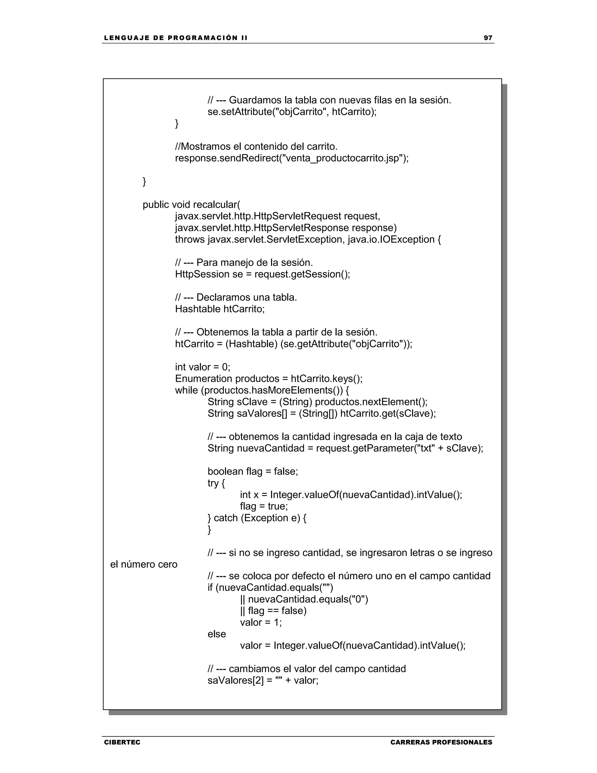 LEN GU A JE D E PR O GR A MA C IÓN II 97
CIBERTEC CARRERAS PROFESIONALES
// --- Guardamos la tabla con nuevas filas en la sesión.
se.setAttribute("objCarrito", htCarrito);
}
//Mostramos el contenido del carrito.
response.sendRedirect("venta_productocarrito.jsp");
}
public void recalcular(
javax.servlet.http.HttpServletRequest request,
javax.servlet.http.HttpServletResponse response)
throws javax.servlet.ServletException, java.io.IOException {
// --- Para manejo de la sesión.
HttpSession se = request.getSession();
// --- Declaramos una tabla.
Hashtable htCarrito;
// --- Obtenemos la tabla a partir de la sesión.
htCarrito = (Hashtable) (se.getAttribute("objCarrito"));
int valor = 0;
Enumeration productos = htCarrito.keys();
while (productos.hasMoreElements()) {
String sClave = (String) productos.nextElement();
String saValores[] = (String[]) htCarrito.get(sClave);
// --- obtenemos la cantidad ingresada en la caja de texto
String nuevaCantidad = request.getParameter("txt" + sClave);
boolean flag = false;
try {
int x = Integer.valueOf(nuevaCantidad).intValue();
flag = true;
} catch (Exception e) {
}
// --- si no se ingreso cantidad, se ingresaron letras o se ingreso
el número cero
// --- se coloca por defecto el número uno en el campo cantidad
if (nuevaCantidad.equals("")
|| nuevaCantidad.equals("0")
|| flag == false)
valor = 1;
else
valor = Integer.valueOf(nuevaCantidad).intValue();
// --- cambiamos el valor del campo cantidad
saValores[2] = "" + valor;
 