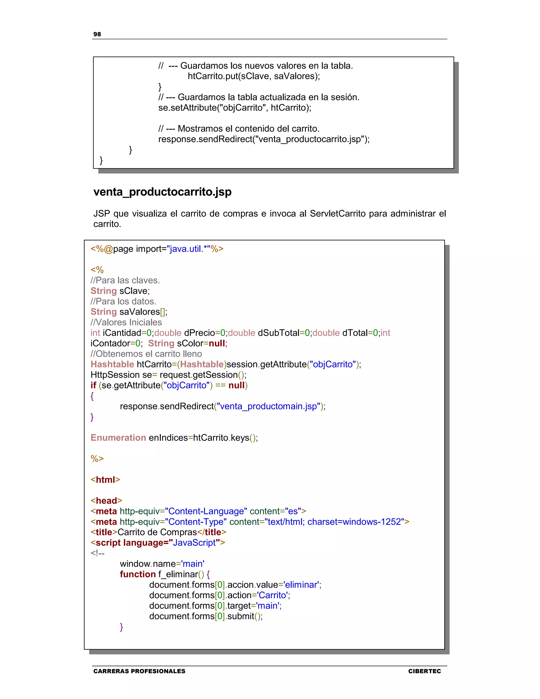 98
CARRERAS PROFESIONALES CIBERTEC
venta_productocarrito.jsp
JSP que visualiza el carrito de compras e invoca al ServletCarrito para administrar el
carrito.
// --- Guardamos los nuevos valores en la tabla.
htCarrito.put(sClave, saValores);
}
// --- Guardamos la tabla actualizada en la sesión.
se.setAttribute("objCarrito", htCarrito);
// --- Mostramos el contenido del carrito.
response.sendRedirect("venta_productocarrito.jsp");
}
}
<%@page import="java.util.*"%>
<%
//Para las claves.
String sClave;
//Para los datos.
String saValores[];
//Valores Iniciales
int iCantidad=0;double dPrecio=0;double dSubTotal=0;double dTotal=0;int
iContador=0; String sColor=null;
//Obtenemos el carrito lleno
Hashtable htCarrito=(Hashtable)session.getAttribute("objCarrito");
HttpSession se= request.getSession();
if (se.getAttribute("objCarrito") == null)
{
response.sendRedirect("venta_productomain.jsp");
}
Enumeration enIndices=htCarrito.keys();
%>
<html>
<head>
<meta http-equiv="Content-Language" content="es">
<meta http-equiv="Content-Type" content="text/html; charset=windows-1252">
<title>Carrito de Compras</title>
<script language="JavaScript">
<!--
window.name='main'
function f_eliminar() {
document.forms[0].accion.value='eliminar';
document.forms[0].action='Carrito';
document.forms[0].target='main';
document.forms[0].submit();
}
 