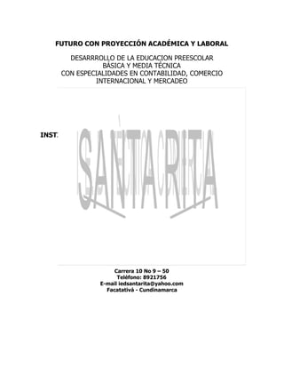  
FUTURO CON PROYECCIÓN ACADÉMICA Y LABORAL 
 
DESARRROLLO DE LA EDUCACION PREESCOLAR 
BÁSICA Y MEDIA TÉCNICA 
CON ESPECIALIDADES EN CONTABILIDAD, COMERCIO 
INTERNACIONAL Y MERCADEO 
 
 
 
 
 
 
 
INSTITUCIÓN EDUCATIVA MUNICIPAL TÉCNICA COMERCIAL 
SANTA RITA 
 
 
 
 
 
 
 
 2.014 
 
 
 
 
 
 
 
MANUAL DE CONVIVENCIA ESCOLAR 
 
 
Carrera 10 No 9 – 50 
Teléfono: 8921756 
E­mail iedsantarita@yahoo.com 
Facatativá ­ Cundinamarca 
   
 