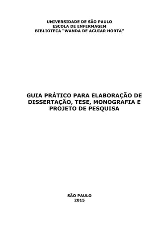 UNIVERSIDADE DE SÃO PAULO
ESCOLA DE ENFERMAGEM
BIBLIOTECA “WANDA DE AGUIAR HORTA”
GUIA PRÁTICO PARA ELABORAÇÃO DE
DISSERTAÇÃO, TESE, MONOGRAFIA E
PROJETO DE PESQUISA
SÃO PAULO
2015
 