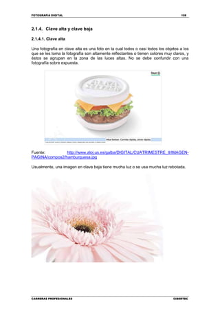 FOTOGRAFIA DIGITAL 108
CARRERAS PROFESIONALES CIBERTEC
2.1.4. Clave alta y clave baja
2.1.4.1. Clave alta
Una fotografía en clave alta es una foto en la cual todos o casi todos los objetos a los
que se les toma la fotografía son altamente reflectantes o tienen colores muy claros, y
éstos se agrupan en la zona de las luces altas. No se debe confundir con una
fotografía sobre expuesta.
Fuente: http://www.aloj.us.es/galba/DIGITAL/CUATRIMESTRE_II/IMAGEN-
PAGINA/compos2/hamburguesa.jpg
Usualmente, una imagen en clave baja tiene mucha luz o se usa mucha luz rebotada.
 
