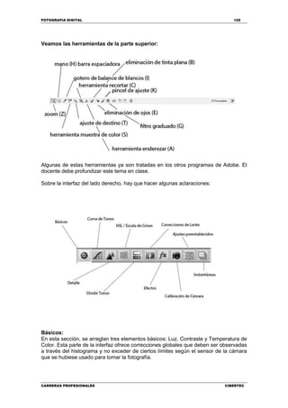 FOTOGRAFIA DIGITAL 125
CARRERAS PROFESIONALES CIBERTEC
Veamos las herramientas de la parte superior:
Algunas de estas herramientas ya son tratadas en los otros programas de Adobe. El
docente debe profundizar este tema en clase.
Sobre la interfaz del lado derecho, hay que hacer algunas aclaraciones:
Básicos:
En esta sección, se arreglan tres elementos básicos: Luz, Contraste y Temperatura de
Color. Esta parte de la interfaz ofrece correcciones globales que deben ser observadas
a través del histograma y no exceder de ciertos límites según el sensor de la cámara
que se hubiese usado para tomar la fotografía.
 