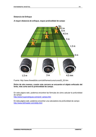 FOT OGR AFÍ A DI GI T AL 75
CARRERAS PROFESIONALES CIBERTEC
Distancia de Enfoque
A mayor distancia de enfoque, mayor profundidad de campo
Fuente: http://www.thewebfoto.com/old/frames/curso/curso02_05.htm
Dicho de otra manera, cuanto más cercano se encuentre el objeto enfocado del
lente, más corta será la profundidad de campo.
En esta página web, podemos encontrar las fórmulas de cómo calcular la profundidad
de campo:
http://www.hugorodriguez.com/prof_campo.htm
En ésta página web, podemos encontrar una calculadora de profundidad de campo:
http://www.dofmaster.com/dofjs.html
 