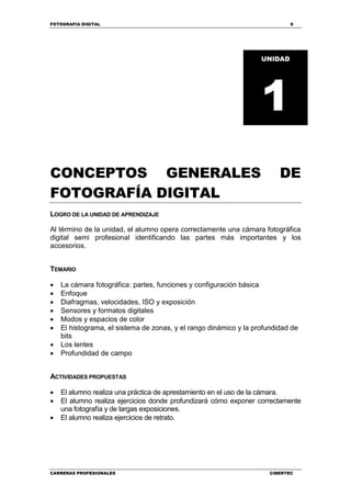 FOTOGRAFIA DIGITAL 9
CARRERAS PROFESIONALES CIBERTEC
CONCEPTOS GENERALES DE
FOTOGRAFÍA DIGITAL
LOGRO DE LA UNIDAD DE APRENDIZAJE
Al término de la unidad, el alumno opera correctamente una cámara fotográfica
digital semi profesional identificando las partes más importantes y los
accesorios.
TEMARIO
 La cámara fotográfica: partes, funciones y configuración básica
 Enfoque
 Diafragmas, velocidades, ISO y exposición
 Sensores y formatos digitales
 Modos y espacios de color
 El histograma, el sistema de zonas, y el rango dinámico y la profundidad de
bits
 Los lentes
 Profundidad de campo
ACTIVIDADES PROPUESTAS
 El alumno realiza una práctica de aprestamiento en el uso de la cámara.
 El alumno realiza ejercicios donde profundizará cómo exponer correctamente
una fotografía y de largas exposiciones.
 El alumno realiza ejercicios de retrato.
UNIDAD
1
 