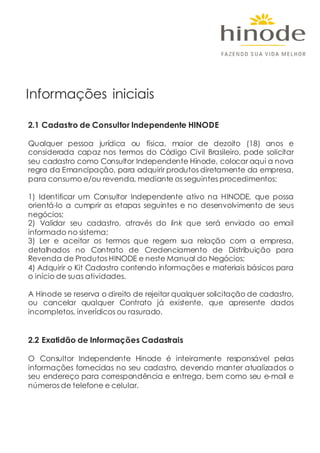 Informações iniciais
2.1 Cadastro de Consultor Independente HINODE
Qualquer pessoa jurídica ou física, maior de dezoito (18) anos e
considerada capaz nos termos do Código Civil Brasileiro, pode solicitar
seu cadastro como Consultor Independente Hinode, colocar aqui a nova
regra da Emancipação, para adquirir produtos diretamente da empresa,
para consumo e/ou revenda, mediante os seguintes procedimentos:
1) Identificar um Consultor Independente ativo na HINODE, que possa
orientá-lo a cumprir as etapas seguintes e no desenvolvimento de seus
negócios;
2) Validar seu cadastro, através do link que será enviado ao email
informado no sistema;
3) Ler e aceitar os termos que regem sua relação com a empresa,
detalhados no Contrato de Credenciamento de Distribuição para
Revenda de Produtos HINODE e neste Manual do Negócios;
4) Adquirir o Kit Cadastro contendo informações e materiais básicos para
o início de suas atividades.
A Hinode se reserva o direito de rejeitar qualquer solicitação de cadastro,
ou cancelar qualquer Contrato já existente, que apresente dados
incompletos, inverídicos ou rasurado.
2.2 Exatidão de Informações Cadastrais
O Consultor Independente Hinode é inteiramente responsável pelas
informações fornecidas no seu cadastro, devendo manter atualizados o
seu endereço para correspondência e entrega, bem como seu e-mail e
números de telefone e celular.
 