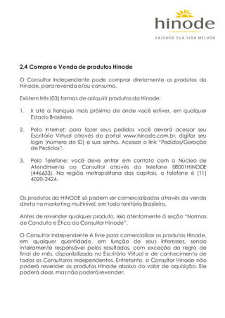 2.4 Compra e Venda de produtos Hinode
O Consultor Independente pode comprar diretamente os produtos da
Hinode, para revenda e/ou consumo.
Existem três (03) formas de adquirir produtos da Hinode:
1. Ir até a franquia mais próxima de onde você estiver, em qualquer
Estado Brasileiro.
2. Pela Internet: para fazer seus pedidos você deverá acessar seu
Escritório Virtual através do portal www.hinode.com.br, digitar seu
login (número do ID) e sua senha. Acessar o link “Pedidos/Geração
de Pedidos”.
3. Pelo Telefone: você deve entrar em contato com o Núcleo de
Atendimento ao Consultor através do telefone 08001HINODE
(446633). Na região metropolitana das capitais, o telefone é (11)
4020-2424.
Os produtos da HINODE só podem ser comercializados através da venda
direta no marketing multinível, em todo território Brasileiro.
Antes de revender qualquer produto, leia atentamente à seção “Normas
de Conduta e Ética do Consultor Hinode”.
O Consultor Independente é livre para comercializar os produtos Hinode,
em qualquer quantidade, em função de seus interesses, sendo
inteiramente responsável pelos resultados, com exceção da regra de
final de mês, disponibilizada no Escritório Virtual e de conhecimento de
todos os Consultores Independentes. Entretanto, o Consultor Hinode não
poderá revender os produtos Hinode abaixo do valor de aquisição. Ele
poderá doar, mas não poderá revender.
 