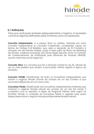 3.1 Definições
Para que você possa entender adequadamente o negócio, é necessário
conhecer algumas definições sobre os termos comuns à operação.
Consultor Independente: é a pessoa física ou jurídica, indicada por outro
Consultor Independente ou Consultor Cadastrado, considerada capaz nos
termos do Código Civil Brasileiro, que, após a aquisição do Kit Cadastro e
ativação em seu Primeiro Pedido, passa a fazer parte do Plano de Marketing
da Hinode, mediante aceitação dos termos legais descritos tanto no Contrato
de Credenciamento de Distribuição para Revenda de Produtos HINODE,
quanto neste Manual de Negócios.
Consultor Ativo: é o consultor que faz a ativação mensal no seu ID, através de
um ou mais pedidos que atinjam a pontuação mínima vigente à época da
ativação.
Consultor VIP600: Classificação de todos os Consultores Independentes que
iniciam o negócio Hinode através da compra de um dos Combos e que
acumulam 600 pontos em um único ciclo.
Consultora Pérola: Classificação das Consultoras Independentes (mulheres) que
iniciaram o negócio Hinode através da compra de um dos Kits iniciais E
cumprirem com os requisitos e regras do Programa Pérolas (vide regras no
Escritório Virtual). A condição de Consultora Pérola é sugerida para quem
deseja desenvolver o negócio Hinode profissionalmente pela Internet.
 