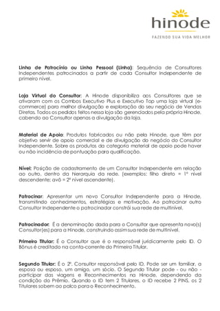 Linha de Patrocínio ou Linha Pessoal (Linha): Sequência de Consultores
Independentes patrocinados a partir de cada Consultor Independente de
primeiro nível.
Loja Virtual do Consultor: A Hinode disponibiliza aos Consultores que se
ativaram com os Combos Executivo Plus e Executivo Top uma loja virtual (e-
commerce) para melhor divulgação e exploração do seu negócio de Vendas
Diretas. Todos os pedidos feitos nessa loja são gerenciados pela própria Hinode,
cabendo ao Consultor apenas a divulgação da loja.
Material de Apoio: Produtos fabricados ou não pela Hinode, que têm por
objetivo servir de apoio comercial e de divulgação do negócio do Consultor
Independente. Sobre os produtos da categoria material de apoio pode haver
ou não incidência de pontuação para qualificação.
Nível: Posição de cadastramento de um Consultor Independente em relação
ao outro, dentro da hierarquia da rede. (exemplos: filho direto = 1º nível
descendente; avô = 2º nível ascendente).
Patrocinar: Apresentar um novo Consultor Independente para a Hinode,
transmitindo conhecimentos, estratégias e motivação. Ao patrocinar outro
Consultor Independente o patrocinador constrói sua rede de multinível.
Patrocinador: É a denominação dada para o Consultor que apresenta novo(s)
Consultor(es) para a Hinode, construindo assimsua rede de multinível.
Primeiro Titular: É o Consultor que é o responsável juridicamente pelo ID. O
Bônus é creditado na conta-corrente do Primeiro Titular.
Segundo Titular: É o 2º. Consultor responsável pelo ID. Pode ser um familiar, a
esposa ou esposo, um amigo, um sócio. O Segundo Titular pode - ou não -
participar das viagens e Reconhecimentos na Hinode, dependendo da
condição do Prêmio. Quando o ID tem 2 Titulares, o ID recebe 2 PINS, os 2
Titulares sobem ao palco para o Reconhecimento.
 