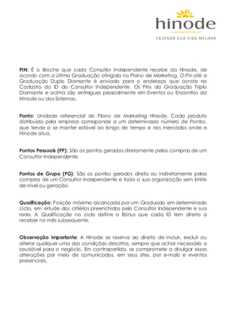 PIN: É o Broche que cada Consultor Independente recebe da Hinode, de
acordo com a última Graduação atingida no Plano de Marketing. O Pin até a
Graduação Duplo Diamante é enviado para o endereço que consta no
Cadastro do ID do Consultor Independente. Os Pins da Graduação Triplo
Diamante e acima são entregues pessoalmente em Eventos ou Encontros da
Hinode ou dos Sistemas.
Ponto: Unidade referencial do Plano de Marketing Hinode. Cada produto
distribuído pela empresa corresponde a um determinado número de Pontos,
que tende a se manter estável ao longo do tempo e nos mercados onde a
Hinode atua.
Pontos Pessoais (PP): São os pontos gerados diretamente pelas compras de um
Consultor Independente.
Pontos de Grupo (PG): São os pontos gerados direta ou indiretamente pelas
compras de um Consultor Independente e toda a sua organização sem limite
de nível ou geração.
Qualificação: Posição máxima alcançada por um Graduado em determinado
ciclo, em virtude dos critérios preenchidos pelo Consultor Independente e sua
rede. A Qualificação no ciclo define o Bônus que cada ID tem direito a
receber no mês subsequente.
Observação importante: A Hinode se reserva ao direito de incluir, excluir ou
alterar qualquer uma das condições descritas, sempre que achar necessário e
saudável para o negócio. Em contrapartida, se compromete a divulgar essas
alterações por meio de comunicados, em seus sites, por e-mails e eventos
presenciais.
 