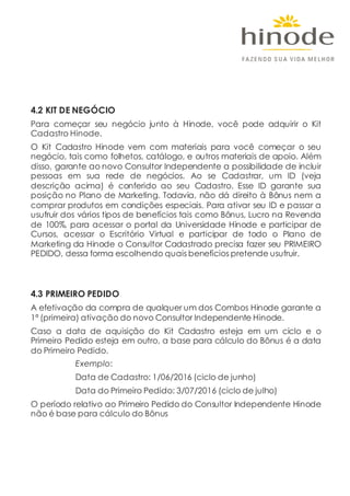 4.2 KIT DE NEGÓCIO
Para começar seu negócio junto à Hinode, você pode adquirir o Kit
Cadastro Hinode.
O Kit Cadastro Hinode vem com materiais para você começar o seu
negócio, tais como folhetos, catálogo, e outros materiais de apoio. Além
disso, garante ao novo Consultor Independente a possibilidade de incluir
pessoas em sua rede de negócios. Ao se Cadastrar, um ID (veja
descrição acima) é conferido ao seu Cadastro. Esse ID garante sua
posição no Plano de Marketing. Todavia, não dá direito à Bônus nem a
comprar produtos em condições especiais. Para ativar seu ID e passar a
usufruir dos vários tipos de benefícios tais como Bônus, Lucro na Revenda
de 100%, para acessar o portal da Universidade Hinode e participar de
Cursos, acessar o Escritório Virtual e participar de todo o Plano de
Marketing da Hinode o Consultor Cadastrado precisa fazer seu PRIMEIRO
PEDIDO, dessa forma escolhendo quais benefícios pretende usufruir.
4.3 PRIMEIRO PEDIDO
A efetivação da compra de qualquer um dos Combos Hinode garante a
1ª (primeira) ativação do novo Consultor Independente Hinode.
Caso a data de aquisição do Kit Cadastro esteja em um ciclo e o
Primeiro Pedido esteja em outro, a base para cálculo do Bônus é a data
do Primeiro Pedido.
Exemplo:
Data de Cadastro: 1/06/2016 (ciclo de junho)
Data do Primeiro Pedido: 3/07/2016 (ciclo de julho)
O período relativo ao Primeiro Pedido do Consultor Independente Hinode
não é base para cálculo do Bônus
 