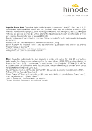 Imperial Three Stars: Consultor Independente que durante o ciclo está ativo, ter dois (2)
consultores independentes ativos em seu primeiro nível, ter, no mínimo, 8.000.000 (oito
milhões) Pontos de Grupo (PG), com Pontuação Máxima Por Linha (PML) de 2.000.000 (dois
milhões) de pontos e cinco (5) Linhas diferentes Qualificadas. Repetir qualificação 2 vezes
em 4 ciclos. Requisito ter sido Imperial(2DD,3D).
Reconhecimento: É reconhecido com um PIN de ouro de Consultor Independente Imperial
Three Stars.
Prêmio: PIN de Ouro de ImperialDiamante Three Stars (Jóia);
Bônus Carro**: O Imperial Three Stars devidamente qualificado terá direito ao prêmio
Programa Super Carros***
**Verificar regra Bônus Carro neste Manual de Negócios.
***Programa Super Carros no valor de R$ 500.000,00.
Titan: Consultor Independente que durante o ciclo está ativo, ter dois (2) consultores
independentes ativos em seu primeiro nível, ter, no mínimo, 18.000.000 (dezoito milhões) de
Pontos de Grupo (PG), com Pontuação Máxima Por Linha (PML) de 2.200.000 (dois milhões
e duzentos mil) de pontos e 9 linhas Qualificadas. Repetir qualificação 2 vezes em 4 ciclos.
Requisito ter sido Imperial(2DD, 3D).
Reconhecimento:Éreconhecido comumPIN de ouro de Consultor Independente Titan.
Prêmio: PIN de Ouro de Titan (Jóia);
Bônus Carro*: O Titan devidamente qualificado* terá direito ao prêmio Bônus Carro*: um (1)
Lamborguiniou uma (1) Ferrari0Km**
*Verificar regra Bônus Carro neste Manual de Negócios.
**O valor do veículo é equivalente ao modelo de entrada.
 