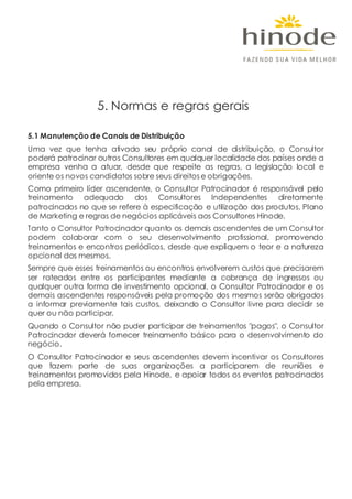 5.1 Manutenção de Canais de Distribuição
Uma vez que tenha ativado seu próprio canal de distribuição, o Consultor
poderá patrocinar outros Consultores em qualquer localidade dos países onde a
empresa venha a atuar, desde que respeite as regras, a legislação local e
oriente os novos candidatos sobre seus direitos e obrigações.
Como primeiro líder ascendente, o Consultor Patrocinador é responsável pelo
treinamento adequado dos Consultores Independentes diretamente
patrocinados no que se refere à especificação e utilização dos produtos, Plano
de Marketing e regras de negócios aplicáveis aos Consultores Hinode.
Tanto o Consultor Patrocinador quanto os demais ascendentes de um Consultor
podem colaborar com o seu desenvolvimento profissional, promovendo
treinamentos e encontros periódicos, desde que expliquem o teor e a natureza
opcional dos mesmos.
Sempre que esses treinamentos ou encontros envolverem custos que precisarem
ser rateados entre os participantes mediante a cobrança de ingressos ou
qualquer outra forma de investimento opcional, o Consultor Patrocinador e os
demais ascendentes responsáveis pela promoção dos mesmos serão obrigados
a informar previamente tais custos, deixando o Consultor livre para decidir se
quer ou não participar.
Quando o Consultor não puder participar de treinamentos "pagos", o Consultor
Patrocinador deverá fornecer treinamento básico para o desenvolvimento do
negócio.
O Consultor Patrocinador e seus ascendentes devem incentivar os Consultores
que fazem parte de suas organizações a participarem de reuniões e
treinamentos promovidos pela Hinode, e apoiar todos os eventos patrocinados
pela empresa.
5. Normas e regras gerais
 