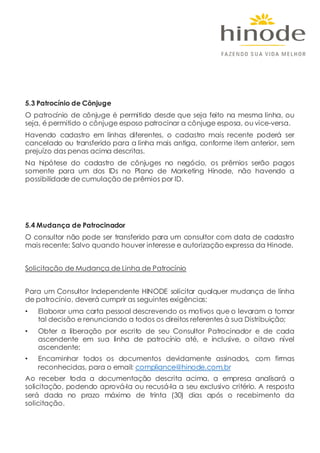 5.3 Patrocínio de Cônjuge
O patrocínio de cônjuge é permitido desde que seja feito na mesma linha, ou
seja, é permitido o cônjuge esposo patrocinar a cônjuge esposa, ou vice-versa.
Havendo cadastro em linhas diferentes, o cadastro mais recente poderá ser
cancelado ou transferido para a linha mais antiga, conforme item anterior, sem
prejuízo das penas acima descritas.
Na hipótese do cadastro de cônjuges no negócio, os prêmios serão pagos
somente para um dos IDs no Plano de Marketing Hinode, não havendo a
possibilidade de cumulação de prêmios por ID.
5.4 Mudança de Patrocinador
O consultor não pode ser transferido para um consultor com data de cadastro
mais recente; Salvo quando houver interesse e autorização expressa da Hinode.
Solicitação de Mudança de Linha de Patrocínio
Para um Consultor Independente HINODE solicitar qualquer mudança de linha
de patrocínio, deverá cumprir as seguintes exigências:
• Elaborar uma carta pessoal descrevendo os motivos que o levaram a tomar
tal decisão e renunciando a todos os direitos referentes à sua Distribuição;
• Obter a liberação por escrito de seu Consultor Patrocinador e de cada
ascendente em sua linha de patrocínio até, e inclusive, o oitavo nível
ascendente;
• Encaminhar todos os documentos devidamente assinados, com firmas
reconhecidas, para o email: compliance@hinode.com.br
Ao receber toda a documentação descrita acima, a empresa analisará a
solicitação, podendo aprová-la ou recusá-la a seu exclusivo critério. A resposta
será dada no prazo máximo de trinta (30) dias após o recebimento da
solicitação.
 
