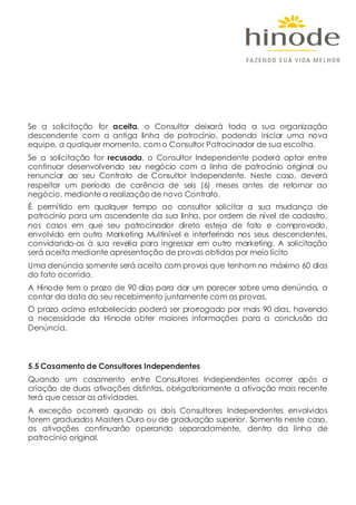 Se a solicitação for aceita, o Consultor deixará toda a sua organização
descendente com a antiga linha de patrocínio, podendo iniciar uma nova
equipe, a qualquer momento, como Consultor Patrocinador de sua escolha.
Se a solicitação for recusada, o Consultor Independente poderá optar entre
continuar desenvolvendo seu negócio com a linha de patrocínio original ou
renunciar ao seu Contrato de Consultor Independente. Neste caso, deverá
respeitar um período de carência de seis (6) meses antes de retornar ao
negócio, mediante a realização de novo Contrato.
É permitido em qualquer tempo ao consultor solicitar a sua mudança de
patrocínio para um ascendente da sua linha, por ordem de nível de cadastro,
nos casos em que seu patrocinador direto esteja de fato e comprovado,
envolvido em outro Marketing Multinível e interferindo nos seus descendentes,
convidando-os à sua revelia para ingressar em outro marketing. A solicitação
será aceita mediante apresentação de provas obtidas por meio lícito
Uma denúncia somente será aceita com provas que tenham no máximo 60 dias
do fato ocorrido.
A Hinode tem o prazo de 90 dias para dar um parecer sobre uma denúncia, a
contar da data do seu recebimento juntamente com as provas.
O prazo acima estabelecido poderá ser prorrogado por mais 90 dias, havendo
a necessidade da Hinode obter maiores informações para a conclusão da
Denúncia.
5.5 Casamento de Consultores Independentes
Quando um casamento entre Consultores Independentes ocorrer após a
criação de duas ativações distintas, obrigatoriamente a ativação mais recente
terá que cessar as atividades.
A exceção ocorrerá quando os dois Consultores Independentes envolvidos
forem graduados Masters Ouro ou de graduação superior. Somente neste caso,
as ativações continuarão operando separadamente, dentro da linha de
patrocínio original.
 