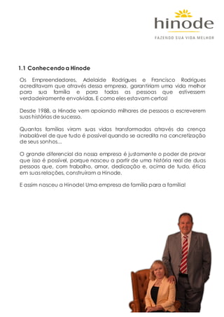 1.1 Conhecendo a Hinode
Os Empreendedores, Adelaide Rodrigues e Francisco Rodrigues
acreditavam que através dessa empresa, garantiriam uma vida melhor
para sua família e para todas as pessoas que estivessem
verdadeiramente envolvidas. E como eles estavam certos!
Desde 1988, a Hinode vem apoiando milhares de pessoas a escreverem
suas histórias de sucesso.
Quantas famílias viram suas vidas transformadas através da crença
inabalável de que tudo é possível quando se acredita na concretização
de seus sonhos...
O grande diferencial da nossa empresa é justamente o poder de provar
que isso é possível, porque nasceu a partir de uma história real de duas
pessoas que, com trabalho, amor, dedicação e, acima de tudo, ética
em suas relações, construíram a Hinode.
E assim nasceu a Hinode! Uma empresa de família para a família!
 