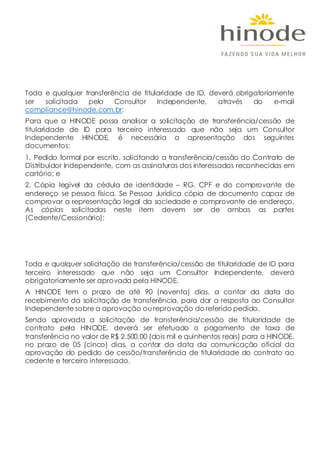 Toda e qualquer transferência de titularidade de ID, deverá obrigatoriamente
ser solicitada pelo Consultor Independente, através do e-mail
compliance@hinode.com.br;
Para que a HINODE possa analisar a solicitação de transferência/cessão de
titularidade de ID para terceiro interessado que não seja um Consultor
Independente HINODE, é necessária a apresentação dos seguintes
documentos:
1. Pedido formal por escrito, solicitando a transferência/cessão do Contrato de
Distribuidor Independente, com as assinaturas dos interessados reconhecidas em
cartório; e
2. Cópia legível da cédula de identidade – RG, CPF e do comprovante de
endereço se pessoa física. Se Pessoa Jurídica cópia de documento capaz de
comprovar a representação legal da sociedade e comprovante de endereço.
As cópias solicitadas neste item devem ser de ambas as partes
(Cedente/Cessionário);
Toda e qualquer solicitação de transferência/cessão de titularidade de ID para
terceiro interessado que não seja um Consultor Independente, deverá
obrigatoriamente ser aprovada pela HINODE.
A HINODE tem o prazo de até 90 (noventa) dias, a contar da data do
recebimento da solicitação de transferência, para dar a resposta ao Consultor
Independente sobre a aprovação ou reprovação do referido pedido.
Sendo aprovada a solicitação de transferência/cessão de titularidade de
contrato pela HINODE, deverá ser efetuado o pagamento de taxa de
transferência no valor de R$ 2.500,00 (dois mil e quinhentos reais) para a HINODE,
no prazo de 05 (cinco) dias, a contar da data da comunicação oficial da
aprovação do pedido de cessão/transferência de titularidade do contrato ao
cedente e terceiro interessado.
 
