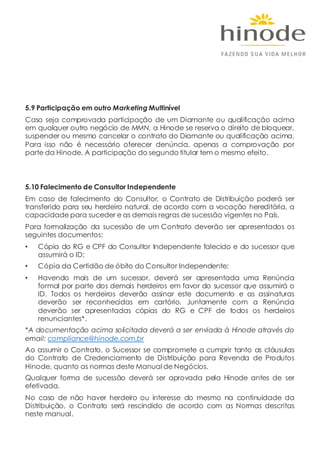 5.9 Participação em outro Marketing Multinível
Caso seja comprovada participação de um Diamante ou qualificação acima
em qualquer outro negócio de MMN, a Hinode se reserva o direito de bloquear,
suspender ou mesmo cancelar o contrato do Diamante ou qualificação acima.
Para isso não é necessário oferecer denúncia, apenas a comprovação por
parte da Hinode. A participação do segundo titular tem o mesmo efeito.
5.10 Falecimento de Consultor Independente
Em caso de falecimento do Consultor, o Contrato de Distribuição poderá ser
transferido para seu herdeiro natural, de acordo com a vocação hereditária, a
capacidade para suceder e as demais regras de sucessão vigentes no País.
Para formalização da sucessão de um Contrato deverão ser apresentados os
seguintes documentos:
• Cópia do RG e CPF do Consultor Independente falecido e do sucessor que
assumirá o ID;
• Cópia da Certidão de óbito do Consultor Independente;
• Havendo mais de um sucessor, deverá ser apresentada uma Renúncia
formal por parte dos demais herdeiros em favor do sucessor que assumirá o
ID. Todos os herdeiros deverão assinar este documento e as assinaturas
deverão ser reconhecidas em cartório. Juntamente com a Renúncia
deverão ser apresentadas cópias do RG e CPF de todos os herdeiros
renunciantes*.
*A documentação acima solicitada deverá a ser enviada à Hinode através do
email: compliance@hinode.com.br
Ao assumir o Contrato, o Sucessor se compromete a cumprir tanto as cláusulas
do Contrato de Credenciamento de Distribuição para Revenda de Produtos
Hinode, quanto as normas deste Manual de Negócios.
Qualquer forma de sucessão deverá ser aprovada pela Hinode antes de ser
efetivada.
No caso de não haver herdeiro ou interesse do mesmo na continuidade da
Distribuição, o Contrato será rescindido de acordo com as Normas descritas
neste manual.
 