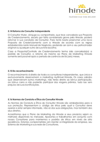 5.14 Retorno de Consultor Independente
O Consultor titular, cônjuge ou companheiro, que teve cancelada sua Proposta
de Credenciamento, exceto por falta considerada grave pela Hinode, poderá
retornar à sua condição de Consultor. Para tanto basta preencher uma nova
Proposta de Credenciamento com a Hinode de acordo com as regras
estabelecidas neste Manual de Negócios, podendo ser com o seu patrocinador
original ou qualquer outro de sua livre escolha.
Caso a Proposta/Contrato de Credenciamento tenha sido cancelada(o) a
pedido do Consultor, o retorno do mesmo ao Plano de Marketing Hinode
somente será possível após o período de carência de 06 (seis) meses.
5.15 Do reconhecimento
O reconhecimento é direito de todos os consultores independentes, que única e
exclusivamente desenvolvam o marketing multinível Hinode. Os casos sabidos
que desenvolvam outros marketings, não terão direito ao bônus participação,
ao bônus carro e não poderão participar das viagens prêmios, tudo isso sem
prejuízo de suas bonificações.
5.16 Normas de Conduta e Ética do Consultor Hinode
As Normas de Conduta e Ética do Consultor Hinode são estabelecidas para a
sua proteção. Representam o código de ética pelo qual o Consultor deve
operar e estar sempre informado, não só das suas obrigações, mas também dos
seus direitos.
Acreditamos que o Plano de Marketing da Hinode e seus produtos sejam os
melhores disponíveis no mercado. Apoiamos e trabalhamos em conjunto com
nossos Consultores para mantermos o padrão de ética em níveis de alta
excelência. Estamos comprometidos em manter a integridade da empresa, seu
Sistema de Marketing e sua rede de Consultores.
 