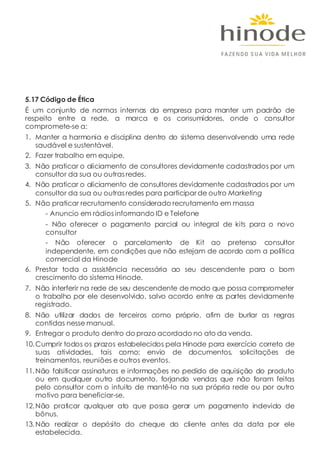 5.17 Código de Ética
É um conjunto de normas internas da empresa para manter um padrão de
respeito entre a rede, a marca e os consumidores, onde o consultor
compromete-se a:
1. Manter a harmonia e disciplina dentro do sistema desenvolvendo uma rede
saudável e sustentável.
2. Fazer trabalho em equipe.
3. Não praticar o aliciamento de consultores devidamente cadastrados por um
consultor da sua ou outras redes.
4. Não praticar o aliciamento de consultores devidamente cadastrados por um
consultor da sua ou outras redes para participar de outro Marketing
5. Não praticar recrutamento considerado recrutamento em massa
- Anuncio em rádiosinformando ID e Telefone
- Não oferecer o pagamento parcial ou integral de kits para o novo
consultor
- Não oferecer o parcelamento de Kit ao pretenso consultor
independente, em condições que não estejam de acordo com a política
comercial da Hinode
6. Prestar toda a assistência necessária ao seu descendente para o bom
crescimento do sistema Hinode.
7. Não interferir na rede de seu descendente de modo que possa comprometer
o trabalho por ele desenvolvido, salvo acordo entre as partes devidamente
registrado.
8. Não utilizar dados de terceiros como próprio, afim de burlar as regras
contidas nesse manual.
9. Entregar o produto dentro do prazo acordado no ato da venda.
10.Cumprir todos os prazos estabelecidos pela Hinode para exercício correto de
suas atividades, tais como: envio de documentos, solicitações de
treinamentos, reuniões e outros eventos.
11.Não falsificar assinaturas e informações no pedido de aquisição do produto
ou em qualquer outro documento, forjando vendas que não foram feitas
pelo consultor com o intuito de mantê-lo na sua própria rede ou por outro
motivo para beneficiar-se.
12.Não praticar qualquer ato que possa gerar um pagamento indevido de
bônus.
13.Não realizar o depósito do cheque do cliente antes da data por ele
estabelecida.
 