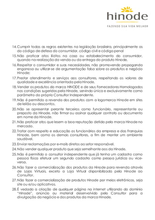 14.Cumprir todas as regras existentes na legislação brasileira, principalmente as
do código de defesa do consumidor, código civil e código penal
15.Não praticar atos ilícitos na casa ou estabelecimento do consumidor,
quando na realização da venda ou da entrega do produto Hinode.
16.Respeitar o consumidor e suas necessidades, não promovendo propaganda
enganosa ou utilizar-se de argumentação falsa sobre os produtos e negócio
Hinode;
17.Prestar atendimento e serviços aos consultores, respeitando os valores de
qualidade e excelência orientada pela Hinode.
18.Vender os produtos da marca HINODE e de seus Fornecedores Homologados
nas condições sugeridas pela Hinode, servindo única e exclusivamente como
parâmetro do próprio Consultor Independente.
19.Não é permitido a revenda dos produtos com a logomarca Hinode em sites
de leilão ou descontos.
20.Não se apresentar perante terceiros como funcionário, representante ou
preposto da Hinode, não firmar ou assinar qualquer contrato ou documento
em nome da Hinode.
21.Não praticar atos que lesem a boa reputação detida pela marca Hinode no
mercado.
22.Tratar com respeito e educação os funcionários da empresa e das Franquias
Hinode, bem como os demais consultores, a fim de manter um ambiente
saudável.
23.Enviar reclamações por e-mails diretos ao setor responsável.
24.Não vender qualquer produto que seja semelhante aos da Hinode.
25.Não é permitido o consultor independente que já tenha um cadastro como
pessoa física efetuar um segundo cadastro como pessoa jurídica ou vice-
versa.
26.Não fazer a comercialização dos produtos da Hinode para revenda através
de Lojas Virtuais, exceto a Loja Virtual disponibilizada pela Hinode ao
Consultor.
27.Não fazer a comercialização de produtos Hinode por meios eletrônicos, seja
site ou e/ou aplicativos.
28.É vedada a criação de qualquer página na internet utilizando do domínio
“Hinode”, anúncio ou material desenvolvido pelo Consultor para a
divulgação do negócio e dos produtos da marca Hinode.
 