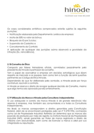 Os casos considerados antiéticos comprovados estarão sujeitos às seguintes
punições:
• Notificação elaborada pelo Departamento Jurídico da empresa;
• Multa de 30% no valor do bônus;
• Bloqueio do ID por 3 ciclos;
• Suspensão do Cadastro; e
• Cancelamento do Contrato
A aplicação de quaisquer das punições acima observará a gravidade da
infração (Ex.: reincidência).
5.18 Conselho de Ética
Composto por líderes treinadores oficiais, convidados pessoalmente pelo
presidente da Hinode à participar do conselho.
Tem o papel de aconselhar a empresa em decisões estratégicas que dizem
respeito ao mercado e as equipes, bem como tem a função de remir questões
pertinentes ao Código de Ética Hinode.
Dependendo do que for deliberado pela comissão, a Hinode pode por força
contratual, rescindir o contrato.
A Hinode se reserva o direito de revogar qualquer decisão do Conselho, mesmo
que algo tenha sido aprovado por ela anteriormente.
5.19 Utilização da Marca e Hinode pelos Consultores Independentes
O uso adequado e correto da marca Hinode é de grande relevância não
apenas à empresa, mas também aos consumidores e a todos os Consultores
Independentes.
No Brasil, as marcas correspondem a direitos garantidos pela Constituição
Federal, além de se encontrarem protegidas pela Lei nº 9.279/1996, conhecida
como Lei de Propriedade Industrial. Referida Lei determina que as marcas são
passíveis de proteção por meio de registro no Instituto Nacional da Propriedade
Industrial (INPI), sendo garantido ao titular da marca registrada o direito de
utilizá-la com exclusividade, bem como de licenciar a marca e zelar por sua
integridade ou reputação.
 
