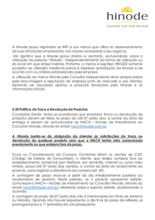 A Hinode possui registrada no INPI a sua marca que utiliza no desenvolvimento
de suas atividades empresariais, nas classes necessárias a seu negócio.
Isto significa que a Hinode possui direitos e, portanto, exclusividade, sobre a
utilização da palavra “Hinode”, independentemente da forma de utilização ou
do local em que esteja inserida. Portanto, a marca e logotipo HINODE somente
poderão ser utilizados mediante prévia e expressa autorização da Hinode e de
acordo com os critérios estabelecidos pela empresa.
A utilização da marca Hinode pelo Consultor Independente deve sempre prezar
pela boa imagem e reputação da empresa junto ao mercado e aos clientes,
devendo ser vinculada apenas a produtos fornecidos pela Hinode e às
informações oficiais.
5.20 Política de Troca e Devolução de Produtos
Condições Gerais: todas as ocorrências que envolvam troca ou devolução de
produtos devem ser feitas no prazo de até 07 (sete) dias, a contar da data de
entrega e devem ser comunicadas ao NACH – Núcleo de Atendimento ao
Consultor Hinode, através do email: nach@hinode.com.br.
A Hinode isenta-se da obrigação de atender as solicitações de troca ou
devolução de qualquer produto sem que o NACH tenha sido comunicado
previamente ou que estejam fora do prazo.
Troca ou Cancelamento da Compra: Conforme ditam as normas do CDC
(Código de Defesa do Consumidor), o cliente, que realiza compras fora do
estabelecimento comercial (por telefone, em domicílio, internet ou outro meio
similar), possui até 07 (sete) dias corridos, a contar da data do recebimento do
produto, para registrar a desistência da compra (art. 49).
A contagem do prazo inicia-se a partir do dia imediatamente posterior ao
recebimento do produto. Neste período, se o produto apresentar defeito,
comunique o NACH – Núcleo de Atendimento ao Consultor Hinode, através do
email: nach@hinode.com.br, relatando sobre o suposto defeito, esclarecendo o
ocorrido.
A contagem do prazo de 07 (sete) dias não é interrompida nos finais de semana
ou feriados. Quando não houver expediente, o dia final do prazo de reflexão se
prorrogará para o 1º (primeiro) dia útil subsequente.
 