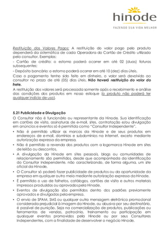 Restituição dos Valores Pagos: A restituição do valor pago pelo produto
dependerá da sistemática de cada Operadora do Cartão de Crédito utilizado
pelo consultor. Exemplos:
- Cartão de crédito: o estorno poderá ocorrer em até 02 (duas) faturas
subsequentes;
- Depósito bancário: o estorno poderá ocorrer em até 10 (dez) dias úteis.
Caso o pagamento tenho sido feito em dinheiro, o valor será devolvido ao
consultor no prazo de até (05) dias úteis. Não haverá restituição do valor do
frete.
A restituição dos valores será processada somente após o recebimento e análise
das condições dos produtos em nosso estoque (o produto não poderá ter
qualquer indício de uso).
5.21 Publicidade e Divulgação
O Consultor não é funcionário ou representante da Hinode. Sua identificação
em cartões de visita, assinaturas de e-mail, sites, contratação e/ou divulgação
em anúncios e eventos só é permitida como “Consultor Independente”.
• Não é permitido utilizar as marcas da Hinode e de seus produtos em
endereços de e-mail, domínios e subdomínios na Internet, exceto mediante
autorização expressa da empresa.
• Não é permitido a revenda dos produtos com a logomarca Hinode em sites
de leilão ou descontos.
• A divulgação da Hinode em sites pessoais, blogs ou comunidades de
relacionamento são permitidos, desde que acompanhada da identificação
do Consultor Independente, não caracterizando, de forma alguma, um site
oficial da Hinode.
• O Consultor só poderá fazer publicidade de produtos ou da oportunidade da
empresa em qualquer outro meio mediante autorização expressa da Hinode.
• É permitido o uso de folhetos, catálogos, cartões de visita e outros materiais
impressos produzidos ou aprovados pela Hinode.
• Eventos de divulgação são permitidos dentro dos padrões previamente
aprovados e divulgados pela empresa.
• O envio de SPAM, SMS ou qualquer outra mensagem eletrônica promocional
considerada prejudicial à imagem da Hinode, ou abusiva por seu destinatário,
é passível de punição. Seja na comercialização de produtos, publicações ou
ferramentas de vendas, patrocínio, treinamento ou participação em
quaisquer eventos promovidos pela Hinode ou por seus Consultores
Independentes, com a finalidade de desenvolver o negócio Hinode.
 
